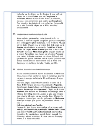 recherche sur des fichiers ou des dossiers, il vous suffit de
cliquer sur le menu Fichier puis sur Enregistrer la
recherche. Donnez un nom à votre fichier de recherche,
choisissez son emplacement puis validez par Enregistrer.
Pour récupérer les résultats de cette recherche, il vous suffit
par la suite de double cliquer sur le fichier enregistré
précédemment.
17. Un diaporama de vos photos en écran de veille
Vous souhaitez personnaliser votre écran de veille en
affichant à intervalle régulier des photos que vous avez prises
avec votre appareil photo numérique. Sous Windows XP, cela
est très facile. Cliquez avec le bouton droit de la souris sur le
Bureau puis choisissez la commande Propriétés. Cliquez
ensuite sur l'onglet Ecran de veille puis dans la liste Ecran
de veille, choisissez Mon album photo. Cliquez ensuite sur
le bouton Paramètres puis cliquez sur le bouton Parcourir
pour choisir le dossier contenant vos photos. Celles-ci ainsi
que toutes les photos contenues dans le dossier que vous avez
indiqué seront affichées aléatoirement sous la forme d'un
diaporama lors de l'écran de veille. Validez par OK.
18. Ajouter le Mode sans échec au menu de démarrage
Si vous avez fréquemment besoin de démarrer en Mode sans
échec, vous pouvez l'ajouter au menu de Démarrage pour ne
pas avoir à appuyer sur la touche F8 au démarrage de votre
ordinateur.
Pour cela, cliquez avec le bouton droit de la souris sur le
Poste de travail puis choisissez la commande Propriétés.
Dans l'onglet Avancé cliquez sur le bouton Paramètres de la
rubrique Démarrage et récupération. Cliquez sur le bouton
Modifier pour modifier les paramètres de démarrage. Dans la
rubrique [operating systems], copiez la ligne déjà présente
puis collez-la à la suite, sur une nouvelle ligne. Changez la
description de cette ligne entre les guillemets en Mode sans
échec par exemple puis ajoutez les paramètres suivants à la
suite :
/safeboot:minimal /sos /bootlog
La nouvelle ligne devient donc quelque chose comme cela :
multi(0) disk(0) rdisk(0) partition(1) WINDOWS="Mode
sans échec" /fastdetect /safeboot:minimal /sos /bootlog.
Enregistrez les modifications dans le fichier boot.ini. Au
démarrage suivant, vous aurez le choix entre un démarrage
normal et le mode sans échec.
 