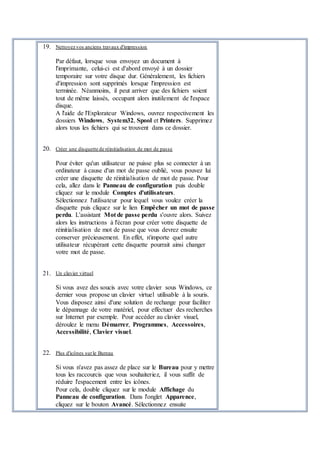 19. Nettoyez vos anciens travaux d'impression
Par défaut, lorsque vous envoyez un document à
l'imprimante, celui-ci est d'abord envoyé à un dossier
temporaire sur votre disque dur. Généralement, les fichiers
d'impression sont supprimés lorsque l'impression est
terminée. Néanmoins, il peut arriver que des fichiers soient
tout de même laissés, occupant alors inutilement de l'espace
disque.
A l'aide de l'Explorateur Windows, ouvrez respectivement les
dossiers Windows, System32, Spool et Printers. Supprimez
alors tous les fichiers qui se trouvent dans ce dossier.
20. Créer une disquette de réinitialisation de mot de passe
Pour éviter qu'un utilisateur ne puisse plus se connecter à un
ordinateur à cause d'un mot de passe oublié, vous pouvez lui
créer une disquette de réinitialisation de mot de passe. Pour
cela, allez dans le Panneau de configuration puis double
cliquez sur le module Comptes d'utilisateurs.
Sélectionnez l'utilisateur pour lequel vous voulez créer la
disquette puis cliquez sur le lien Empêcher un mot de passe
perdu. L'assistant Mot de passe perdu s'ouvre alors. Suivez
alors les instructions à l'écran pour créer votre disquette de
réinitialisation de mot de passe que vous devrez ensuite
conserver précieusement. En effet, n'importe quel autre
utilisateur récupérant cette disquette pourrait ainsi changer
votre mot de passe.
21. Un clavier virtuel
Si vous avez des soucis avec votre clavier sous Windows, ce
dernier vous propose un clavier virtuel utilisable à la souris.
Vous disposez ainsi d'une solution de rechange pour faciliter
le dépannage de votre matériel, pour effectuer des recherches
sur Internet par exemple. Pour accéder au clavier visuel,
déroulez le menu Démarrer, Programmes, Accessoires,
Accessibilité, Clavier visuel.
22. Plus d'icônes surle Bureau
Si vous n'avez pas assez de place sur le Bureau pour y mettre
tous les raccourcis que vous souhaiteriez, il vous suffit de
réduire l'espacement entre les icônes.
Pour cela, double cliquez sur le module Affichage du
Panneau de configuration. Dans l'onglet Apparence,
cliquez sur le bouton Avancé. Sélectionnez ensuite
 