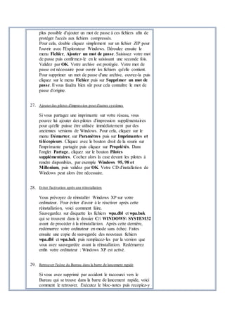 plus possible d'ajouter un mot de passe à ces fichiers afin de
protéger l'accès aux fichiers compressés.
Pour cela, double cliquez simplement sur un fichier ZIP pour
l'ouvrir avec l'Explorateur Windows. Déroulez ensuite le
menu Fichier, Ajouter un mot de passe. Saisissez votre mot
de passe puis confirmez-le en le saisissant une seconde fois.
Validez par OK. Votre archive est protégée. Votre mot de
passe est nécessaire pour ouvrir les fichiers qu'elle contient.
Pour supprimer un mot de passe d'une archive, ouvrez-la puis
cliquez sur le menu Fichier puis sur Supprimer un mot de
passe. Il vous faudra bien sûr pour cela connaître le mot de
passe d'origine.
27. Ajouter des pilotes d'impression pour d'autres systèmes
Si vous partagez une imprimante sur votre réseau, vous
pouvez lui ajouter des pilotes d'impression supplémentaires
pour qu'elle puisse être utilisée immédiatement par des
anciennes versions de Windows. Pour cela, cliquez sur le
menu Démarrer, sur Paramètres puis sur Imprimantes et
télécopieurs. Cliquez avec le bouton droit de la souris sur
l'imprimante partagée puis cliquez sur Propriétés. Dans
l'onglet Partage, cliquez sur le bouton Pilotes
supplémentaires. Cochez alors la case devant les pilotes à
rendre disponibles, par exemple Windows 95, 98 et
Millenium, puis validez par OK. Votre CD d'installation de
Windows peut alors être nécessaire.
28. Eviter l'activation après une réinstallation
Vous prévoyez de réinstaller Windows XP sur votre
ordinateur. Pour éviter d'avoir à le réactiver après cette
réinstallation, voici comment faire.
Sauvegardez sur disquette les fichiers wpa.dbl et wpa.bak
qui se trouvent dans le dossier C: WINDOWS SYSTEM32
avant de procéder à la réinstallation. Après cette dernière,
redémarrez votre ordinateur en mode sans échec. Faites
ensuite une copie de sauvegarde des nouveaux fichiers
wpa.dbl et wpa.bak puis remplacez-les par la version que
vous avez sauvegardée avant la réinstallation. Redémarrez
enfin votre ordinateur : Windows XP est activé.
29. Retrouver l'icône du Bureau dans la barre de lancement rapide
Si vous avez supprimé par accident le raccourci vers le
Bureau qui se trouve dans la barre de lancement rapide, voici
comment le retrouver. Exécutez le bloc-notes puis recopiez-y
 