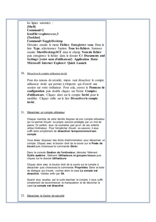 les lignes suivantes :
[Shell]
Command=2
IconFile=explorer.exe,3
[Taskbar]
Command=ToggleDesktop
Déroulez ensuite le menu Fichier, Enregistrer sous. Dans la
liste Type, sélectionnez l'option Tous les fichiers. Saisissez
ensuite ShowDesktop.SCF dans le champ Nom du fichier
puis enregistrez le fichier dans le dossier C: Documents and
Settings [votre nom d'utilisateur] Application Data
Microsoft Internet Explorer Quick Launch.
30. Désactiver le compte utilisateur invité
Pour des raisons de sécurité, mieux vaut désactiver le compte
utilisateur invité qui permet à n'importe qui d'ouvrir une
session sur votre ordinateur. Pour cela, ouvrez le Panneau de
configuration puis double cliquez sur l'icône Comptes
d'utilisateurs. Cliquez alors sur le compte Invité pour le
modifier. Cliquez enfin sur le lien Désactiverle compte
invité.
31. Désactivez un compte utilisateur
Chaque membre de votre famille dispose de son compte utilisateur
qui lui permet d'ouvrir sa propre session protégée par un mot de
passe. Or parfois, vous ne souhaitez pas qu'un de vos enfants
utilise l'ordinateur. Pour l'empêcher d'ouvrir sa session, il vous
suffit alors simplement de désactiver temporairement son
compte.
Vous devez disposez des droits d'administration pour désactiver un
compte. Cliquez avec le bouton droit de la souris sur le Poste de
travail puis choisissez la commande Gérer.
Dans la console Gestion de l'ordinateur, déroulez l'élément
Outils système, l'élément Utilisateurs et groupes locaux puis
cliquez sur le dossier Utilisateurs.
Cliquez alors avec le bouton droit de la souris sur le compte à
désactiver puis choisissez la commande Propriétés. Dans la boite
de dialogue qui s'ouvre, cochez alors la case Le compte est
désactivé. Validez enfin par Ok.
Quand vous voudrez par la suite réactiver le compte, il vous suffit
simplement de recommencer la manipulation et de décocher la
case Le compte est désactivé.
32. Désactiver le Centre de sécurité
 