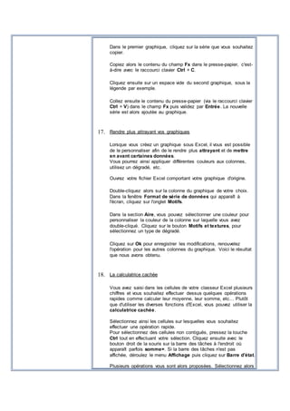 Dans le premier graphique, cliquez sur la série que vous souhaitez
copier.
Copiez alors le contenu du champ Fx dans le presse-papier, c'est-
à-dire avec le raccourci clavier Ctrl + C.
Cliquez ensuite sur un espace vide du second graphique, sous la
légende par exemple.
Collez ensuite le contenu du presse-papier (via le raccourci clavier
Ctrl + V) dans le champ Fx puis validez par Entrée. La nouvelle
série est alors ajoutée au graphique.
17. Rendre plus attrayant vos graphiques
Lorsque vous créez un graphique sous Excel, il vous est possible
de le personnaliser afin de le rendre plus attrayant et de mettre
en avant certaines données.
Vous pourrez ainsi appliquer différentes couleurs aux colonnes,
utilisez un dégradé, etc.
Ouvrez votre fichier Excel comportant votre graphique d'origine.
Double-cliquez alors sur la colonne du graphique de votre choix.
Dans la fenêtre Format de série de données qui apparaît à
l'écran, cliquez sur l'onglet Motifs.
Dans la section Aire, vous pouvez sélectionner une couleur pour
personnaliser la couleur de la colonne sur laquelle vous avez
double-cliqué. Cliquez sur le bouton Motifs et textures, pour
sélectionnez un type de dégradé.
Cliquez sur Ok pour enregistrer les modifications, renouvelez
l'opération pour les autres colonnes du graphique. Voici le résultat
que nous avons obtenu.
18. La calculatrice cachée
Vous avez saisi dans les cellules de votre classeur Excel plusieurs
chiffres et vous souhaitez effectuer dessus quelques opérations
rapides comme calculer leur moyenne, leur somme, etc… Plutôt
que d'utiliser les diverses fonctions d'Excel, vous pouvez utiliser la
calculatrice cachée.
Sélectionnez ainsi les cellules sur lesquelles vous souhaitez
effectuer une opération rapide.
Pour sélectionnez des cellules non contiguës, pressez la touche
Ctrl tout en effectuant votre sélection. Cliquez ensuite avec le
bouton droit de la souris sur la barre des tâches à l'endroit où
apparaît parfois somme=. Si la barre des tâches n'est pas
affichée, déroulez le menu Affichage puis cliquez sur Barre d'état.
Plusieurs opérations vous sont alors proposées. Sélectionnez alors
 