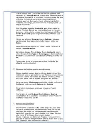 Avec le Service Pack 2, un nouvel outil fait son apparition sous
Windows : le Centre de sécurité. Celui-ci vous permet de gérer la
sécurité de Windows XP et vous averti lorsqu'il considère que votre
ordinateur ne respecte pas certains critères de protection :
antivirus, pare-feu. Cependant, si vous utilisez une protection
matérielle par exemple, ces avertissements inutiles peuvent à la
longue vous lasser.
Pour désactiver le Centre de sécurité, vous devez arrêter un
service Windows. Sachez que cela ne désactivera en rien votre
protection : votre antivirus sera par exemple toujours actif. Seul le
Centre de sécurité qui est uniquement là à but informatif sera
désactivé.
Cliquez sur le bouton Démarrer puis sur Exécuter. Saisissez
services.msc dans la zone de texte Ouvrir puis validez par
Entrée.
Dans la console des services qui s'ouvre, double cliquez sur le
service Centre de sécurité.
La boite de dialogue Propriétés de Centre de sécurité s'ouvre
alors. Déroulez la liste Type de démarrage puis choisissez l'option
Désactivé. Cliquez ensuite sur le bouton Arrêter puis validez par
Ok.
Vous pouvez fermer la console des services. Le Centre de
sécurité est alors désactivé.
33. Conserver les fenêtres ouvertes au redémarrage
Si vous travaillez toujours dans les mêmes dossiers, il peut être
intéressant, pour un gain de temps, que Windows conserve lors de
la session suivante les fenêtres des dossiers laissées ouvertes.
Pour cela, il vous suffit de modifier les options des dossiers.
Dans une fenêtre d'Explorateur quelconque, cliquez sur le menu
Outils puis sur la commande Options des dossiers.
Dans la boite de dialogue qui s'ouvre, cliquez sur l'onglet
Affichage.
Cochez alors la case Restaurer les fenêtres de dossiers
ouvertes lors de la prochaine ouverture de la liste Paramètres
avancés. Validez enfin par Ok.
34. Forcer la défragmentation
Pour redonner un second souffle à votre disque dur, vous avez
décidé de le défragmenter afin de regrouper entre eux tous les
morceaux des fichiers qui sont y éparpillés aux quatre coins.
Cependant, pour effectuer cette opération, vous devez disposer
d'au moins 15 % d'espace libre sur votre disque.
Si vous ne pouvez pas libérer tant d'espace, il est quand même
possible de forcer la défragmentation. Celle-ci durera alors un peu
plus longtemps, mais sera toute aussi efficace.
 