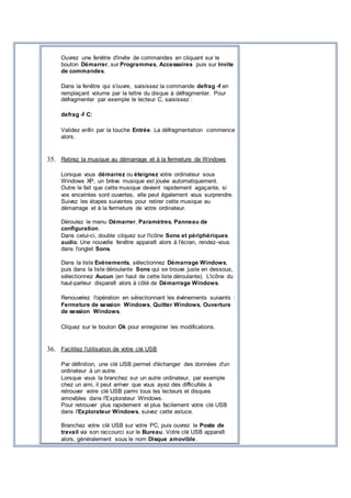 Ouvrez une fenêtre d'invite de commandes en cliquant sur le
bouton Démarrer, sur Programmes, Accessoires puis sur Invite
de commandes.
Dans la fenêtre qui s'ouvre, saisissez la commande defrag -f en
remplaçant volume par la lettre du disque à défragmenter. Pour
défragmenter par exemple le lecteur C, saisissez :
defrag -f C:
Validez enfin par la touche Entrée. La défragmentation commence
alors.
35. Retirez la musique au démarrage et à la fermeture de Windows
Lorsque vous démarrez ou éteignez votre ordinateur sous
Windows XP, un brève musique est jouée automatiquement.
Outre le fait que cette musique devient rapidement agaçante, si
vos enceintes sont ouvertes, elle peut également vous surprendre.
Suivez les étapes suivantes pour retirer cette musique au
démarrage et à la fermeture de votre ordinateur.
Déroulez le menu Démarrer, Paramètres, Panneau de
configuration.
Dans celui-ci, double cliquez sur l'icône Sons et périphériques
audio. Une nouvelle fenêtre apparaît alors à l'écran, rendez-vous
dans l'onglet Sons.
Dans la liste Evénements, sélectionnez Démarrage Windows,
puis dans la liste déroulante Sons qui se trouve juste en dessous,
sélectionnez Aucun (en haut de cette liste déroulante). L'icône du
haut-parleur disparaît alors à côté de Démarrage Windows.
Renouvelez l'opération en sélectionnant les événements suivants :
Fermeture de session Windows, Quitter Windows, Ouverture
de session Windows.
Cliquez sur le bouton Ok pour enregistrer les modifications.
36. Facilitez l'utilisation de votre clé USB
Par définition, une clé USB permet d'échanger des données d'un
ordinateur à un autre.
Lorsque vous la branchez sur un autre ordinateur, par exemple
chez un ami, il peut arriver que vous ayez des difficultés à
retrouver votre clé USB parmi tous les lecteurs et disques
amovibles dans l'Explorateur Windows.
Pour retrouver plus rapidement et plus facilement votre clé USB
dans l'Explorateur Windows, suivez cette astuce.
Branchez votre clé USB sur votre PC, puis ouvrez le Poste de
travail via son raccourci sur le Bureau. Votre clé USB apparaît
alors, généralement sous le nom Disque amovible.
 