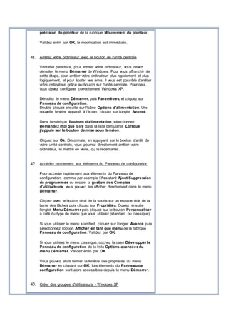 précision du pointeur de la rubrique Mouvement du pointeur.
Validez enfin par OK, la modification est immédiate.
41. Arrêtez votre ordinateur avec le bouton de l'unité centrale
Véritable paradoxe, pour arrêter votre ordinateur, vous devez
dérouler le menu Démarrer de Windows. Pour vous affranchir de
cette étape, pour arrêter votre ordinateur plus rapidement et plus
logiquement, et pour épater vos amis, il vous est possible d'arrêter
votre ordinateur grâce au bouton sur l'unité centrale. Pour cela,
vous devez configurer correctement Windows XP.
Déroulez le menu Démarrer, puis Paramètres, et cliquez sur
Panneau de configuration.
Double cliquez ensuite sur l'icône Options d'alimentation. Une
nouvelle fenêtre apparaît à l'écran, cliquez sur l'onglet Avancé.
Dans la rubrique Boutons d'alimentation, sélectionnez
Demandez moi que faire dans la liste déroulante Lorsque
j'appuie sur le bouton de mise sous tension.
Cliquez sur Ok. Désormais, en appuyant sur le bouton d'arrêt de
votre unité centrale, vous pourrez directement arrêter votre
ordinateur, le mettre en veille, ou le redémarrer.
42. Accédez rapidement aux éléments du Panneau de configuration
Pour accéder rapidement aux éléments du Panneau de
configuration, comme par exemple l'Assistant Ajout-Suppression
de programmes ou encore la gestion des Comptes
d'utilisateurs, vous pouvez les afficher directement dans le menu
Démarrer.
Cliquez avec le bouton droit de la souris sur un espace vide de la
barre des tâches puis cliquez sur Propriétés. Ouvrez ensuite
l'onglet Menu Démarrer puis cliquez sur le bouton Personnaliser
à côté du type de menu que vous utilisez (standard ou classique).
Si vous utilisez le menu standard, cliquez sur l'onglet Avancé puis
sélectionnez l'option Afficher en tant que menu de la rubrique
Panneau de configuration. Validez par OK.
Si vous utilisez le menu classique, cochez la case Développer le
Panneau de configuration de la liste Options avancéesdu
menu Démarrer. Validez enfin par OK.
Vous pouvez alors fermer la fenêtre des propriétés du menu
Démarrer en cliquant sur OK. Les éléments du Panneau de
configuration sont alors accessibles depuis le menu Démarrer.
43. Créer des groupes d'utilisateurs - Windows XP
 