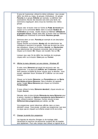 Si plus de 3 personnes utilisent le même ordinateur, vous pouvez
définir les droits au niveau de groupes d'utilisateurs. Un groupe
Parents et un groupe Enfants par exemple. La définition des
autorisations d'accès des dossiers sera alors plus facile, les
restrictions s'appliquant alors à tous les membres d'un même
groupe.
Cliquez avec le bouton droit sur l'icône du Poste de travail puis
cliquez sur la commande Gérer. Dans la console Gestion de
l'ordinateur qui s'ouvre, double cliquez sur l'élément Utilisateurs
et groupes locaux. Cliquez alors avec le bouton droit sur l'élément
Groupes puis choisissez la commande Nouveau groupe.
Saisissez alors un nom, Parents par exemple et une description
pour ce groupe.
Cliquez ensuite sur le bouton Ajouter afin de sélectionner les
utilisateurs à associer à ce groupe. Plutôt que de saisir les noms
des utilisateurs, cliquez sur le bouton Avancé, sur Rechercher
puis sélectionnez les utilisateurs concernés dans la liste puis
cliquez sur le bouton Ok. Cliquez une nouvelle fois sur Ok.
Lorsque vous avez fini de définir les membres de ce groupe,
cliquez enfin sur le bouton Créer puis sur Fermer.
44. Afficher le menu démarrer sur une colonne - Windows XP
Si votre menu Démarrer est rempli de raccourcis vers vos
programmes, il se peut qu'il s'affiche sur 2 colonnes, prenant
alors presque la totalité de l'écran lorsque vous le déroulez. Vous
pouvez cependant forcer Windows XP à l'afficher sur une seule
colonne.
Cliquez sur le bouton Démarrer, sur Paramètrespuis sur Barre
des tâches et menu Démarrer. Dans la fenêtre qui apparaît,
ouvrez l'onglet Menu Démarrer puis cliquez sur le bouton
Personnaliser.
Si vous utilisez le menu Démarrer standard, cliquez ensuite sur
l'onglet Avancé.
Déroulez alors la liste intitulée Eléments du menu Démarrer pour
la version standard ou Options avancées du menu Démarrer si
vous utilisez la version classique. Cochez ensuite la case
Défilement des programmes puis validez par Ok.
Vos programmes seront désormais affichés dans un menu
déroulant unique. Vous pouvez accéder aux programmes que vous
ne voyez pas en cliquant sur la flèche située à la fin de la liste.
45. Changer la priorité d'un programme
Les logiciels de retouche d'images ou de montage vidéo
nécessitent le maximum de ressources système afin de travailler
plus rapidement. Pour cela, lorsque vous utilisez un logiciel de ce
 