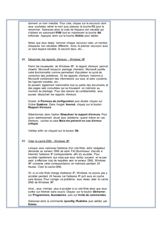 donnant un nom invisible. Pour cela, cliquez sur le raccourci dont
vous souhaitez retirer le nom puis pressez la touche F2 pour le
renommer. Saisissez alors le code de l'espace non sécable qui
s'obtient en saisissant 0160 tout en maintenant la touche Alt
enfoncée. Appuyez alors sur la touche Entrée pour valider.
Notez que vous devez nommer chaque raccourci avec un nombre
d'espaces non sécables différents. Ainsi, le premier raccourci aura
un seul espace sécable, le second deux, etc...
48. Désactiver les rapports d'erreurs - Windows XP
Parmi les nouveautés de Windows XP, le rapport d'erreurs permet
d'avertir Microsoft lorsqu'un plantage intervient. Microsoft justifie
cette fonctionnalité comme permettant d'accélérer le cycle de
correction des problèmes. Or les rapports d'erreurs transmis à
Microsoft contiennent des informations sur vous et votre système,
les logiciels installés, etc...
Ils peuvent également transmettre tout ou partie des documents et
des pages web consultées qui se trouvaient en mémoire au
moment du plantage. Pour des raisons de confidentialité, vous
pouvez désactiver les rapports d'erreurs.
Ouvrez le Panneau de configuration puis double cliquez sur
l'icône Système. Dans l'onglet Avancé, cliquez sur le bouton
Rapport d'erreurs.
Sélectionnez alors l'option Désactiver le rapport d'erreurs. Pour
qu'un avertissement visuel vous prévienne quand même en cas
d'erreurs, cochez la case Mais me prévenir en cas d'erreur
critique.
Validez enfin en cliquant sur le bouton Ok.
49. Vider le cache DNS - Windows XP
Lorsque vous saisissez l'adresse d'un site Web, votre navigateur
demande au serveur DNS de votre FAI (fournisseur d'accès à
Internet) l'adresse IP correspondante afin d'y accéder. Pour
accéder rapidement aux sites que vous visitez souvent, et ne pas
avoir à effectuer trop de requêtes vers le serveur DNS, Windows
XP conserve cette correspondance en mémoire pendant 24
heures. C'est le cache DNS.
Or, si un site Web change d'adresse IP, Windows ne pourra pas y
accéder pendant 24 heures car l'adresse IP qu'il aura en cache
sera fausse. Pour corriger ce problème, vous devez vider le cache
DNS de Windows XP.
Ainsi , vous n'arrivez plus à accéder à un site Web alors que vous
surfez sur Internet sans soucis. Cliquez sur le bouton Démarrer,
sur Programmes, Accessoires puis sur Invite de commandes.
Saisissez alors la commande ipconfig /flushdns puis validez par
Entrée.
 