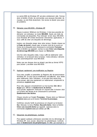 Le cache DNS de Windows XP est alors entièrement vidé. Fermez
alors la fenêtre d'invite de commandes puis essayez d'accéder de
nouveau au site Web récalcitrant. Son accès ne devrait plus poser
de problème.
50. Démarrer sous MS-DOS - Windows XP
Depuis la version Millénium de Windows, il n'est plus possible de
démarrer son ordinateur en mode MS-DOS. Seule une invite de
commandes est disponible. Pour retrouver le bon vieux MS-DOS
sous Windows XP et faire fonctionner d'anciennes applications, il
vous suffit de créer une disquette de démarrage.
Insérez une disquette vierge dans votre lecteur. Double cliquez sur
le Poste de travail, cliquez avec le bouton droit de la souris sur
l'icône de la disquette puis choisissez la commande Formater.
Dans la fenêtre qui apparaît, cochez la case Créer une disquette
de démarrage MS-DOS puis cliquez sur Démarrer.
Une fois votre disquette créée, il vous suffit de redémarrer votre
ordinateur en la laissant dans le lecteur. Votre ordinateur démarre
alors automatiquement sous MS-DOS.
Notez que vos disques durs ne doivent pas être au format NTFS
pour pouvoir y accéder sous MS-DOS.
51. Appliquer rapidement une modification au Registre
Vous avez modifié un paramètre du Registre afin de personnaliser
Windows XP. Or pour que la modification soit effective, vous devez
alors redémarrer votre ordinateur, ce qui peut être assez long.
Vous pouvez aller plus rapidement en redémarrant simplement le
processus explorer.exe.
Pour cela, appuyez simultanément sur les touches Ctrl, Alt et
Suppr pour afficher le Gestionnaire de tâches.
Vous pouvez également l'exécuter en cliquant avec le bouton droit
sur la barre des tâches et en choisissant la commande
Gestionnaire des tâches.
Cliquez ensuite sur l'onglet Processus. Cliquez alors sur l'élément
explorer.exe puis sur le bouton Terminer le processus.
Confirmez ensuite l'arrêt du processus en cliquant sur le bouton
Oui. Déroulez le menu Fichier, Nouvelle tâche. Dans la fenêtre
Créer une nouvelle tâche qui apparaît, saisissez alors la
commande explorer.exe puis validez par Ok.
52. Désactiver les périphériques inutilisés
Pour gagner quelques précieuses secondes lors du démarrage de
Windows XP, vous pouvez désactiver les périphériques inutilisés
dans le Gestionnaire de périphériques. En effet, par exemple si
 