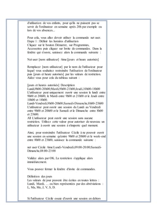 d'utilisation de vos enfants, pour qu'ils ne puissent pas se
servir de l'ordinateur en semaine après 20h par exemple ou
lors de vos absences...
Pour cela, vous allez devoir utiliser la commande net user.
Etape 1 : Définir les horaires d'utilisation
Cliquez sur le bouton Démarrer, sur Programmes,
Accessoires puis cliquez sur Invite de commandes. Dans la
fenêtre qui s'ouvre, saisissez alors la commande suivante :
Net user [nom utilisateur] /time:[jours et heure autorisés]
Remplacez [nom utilisateur] par le nom de l'utilisateur pour
lequel vous souhaitez restreindre l'utilisation de l'ordinateur
puis [jours et heure autorisés] par les valeurs de restriction.
Aidez vous pour cela du tableau suivant :
[jours et heures autorisés] Description
Lundi,9h00-20h00;Mardi,9h00-21h00;Jeudi,10h00-18h00
L'utilisateur peut uniquement ouvrir une session le lundi entre
9h00 et 20h00, le Mardi entre 9h00 et 21h00 et le Jeudi entre
10h00 et 18h00.
Lundi-Vendredi,9h00-20h00;Samedi-Dimanche,8h00-23h00
L'utilisateur peut ouvrir une session du Lundi au Vendredi
entre 9h00 et 20h00 et le Samedi et le Dimanche entre 8h00
et 23h00.
All L'utilisateur peut ouvrir une session sans aucune
restriction. Utilisez cette valeur pour autoriser de nouveau un
utilisateur à ouvrir une session à n'importe quel moment.
Ainsi, pour restreindre l'utilisateur Cécile à ne pouvoir ouvrir
une session en semaine qu'entre 9h00 et 20h00 et le week-end
entre 8h00 et 23h00, saisissez la commande suivante :
net user Cécile /time:Lundi-Vendredi,09:00-20:00;Samedi-
Dimanche,08:00-23:00
Validez alors par OK. La restriction s'applique alors
immédiatement.
Vous pouvez fermer la fenêtre d'invite de commandes.
Définition des jours
Les valeurs de jour peuvent être écrites en toutes lettres :
Lundi, Mardi, … ou bien représentées par des abréviations :
L, Ma, Me, J, V, S, D.
Si l'utilisateur Cécile essaie d'ouvrir une session en dehors
 