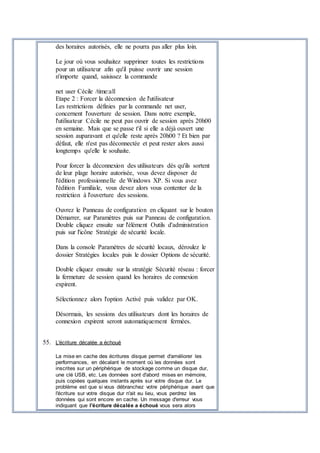 des horaires autorisés, elle ne pourra pas aller plus loin.
Le jour où vous souhaitez supprimer toutes les restrictions
pour un utilisateur afin qu'il puisse ouvrir une session
n'importe quand, saisissez la commande
net user Cécile /time:all
Etape 2 : Forcer la déconnexion de l'utilisateur
Les restrictions définies par la commande net user,
concernent l'ouverture de session. Dans notre exemple,
l'utilisateur Cécile ne peut pas ouvrir de session après 20h00
en semaine. Mais que se passe t'il si elle a déjà ouvert une
session auparavant et qu'elle reste après 20h00 ? Et bien par
défaut, elle n'est pas déconnectée et peut rester alors aussi
longtemps qu'elle le souhaite.
Pour forcer la déconnexion des utilisateurs dès qu'ils sortent
de leur plage horaire autorisée, vous devez disposer de
l'édition professionnelle de Windows XP. Si vous avez
l'édition Familiale, vous devez alors vous contenter de la
restriction à l'ouverture des sessions.
Ouvrez le Panneau de configuration en cliquant sur le bouton
Démarrer, sur Paramètres puis sur Panneau de configuration.
Double cliquez ensuite sur l'élément Outils d'administration
puis sur l'icône Stratégie de sécurité locale.
Dans la console Paramètres de sécurité locaux, déroulez le
dossier Stratégies locales puis le dossier Options de sécurité.
Double cliquez ensuite sur la stratégie Sécurité réseau : forcer
la fermeture de session quand les horaires de connexion
expirent.
Sélectionnez alors l'option Activé puis validez par OK.
Désormais, les sessions des utilisateurs dont les horaires de
connexion expirent seront automatiquement fermées.
55. L'écriture décalée a échoué
La mise en cache des écritures disque permet d'améliorer les
performances, en décalant le moment où les données sont
inscrites sur un périphérique de stockage comme un disque dur,
une clé USB, etc. Les données sont d'abord mises en mémoire,
puis copiées quelques instants après sur votre disque dur. Le
problème est que si vous débranchez votre périphérique avant que
l'écriture sur votre disque dur n'ait eu lieu, vous perdrez les
données qui sont encore en cache. Un message d'erreur vous
indiquant que l'écriture décalée a échoué vous sera alors
 
