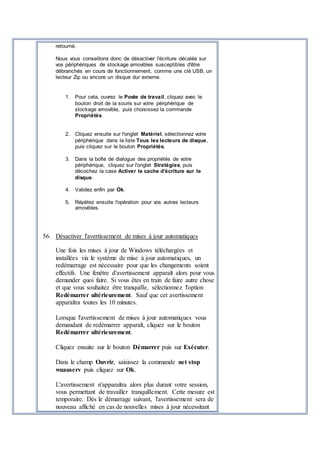 retourné.
Nous vous conseillons donc de désactiver l'écriture décalée sur
vos périphériques de stockage amovibles susceptibles d'être
débranchés en cours de fonctionnement, comme une clé USB, un
lecteur Zip ou encore un disque dur externe.
1. Pour cela, ouvrez le Poste de travail, cliquez avec le
bouton droit de la souris sur votre périphérique de
stockage amovible, puis choisissez la commande
Propriétés.
2. Cliquez ensuite sur l'onglet Matériel, sélectionnez votre
périphérique dans la liste Tous les lecteurs de disque,
puis cliquez sur le bouton Propriétés.
3. Dans la boîte de dialogue des propriétés de votre
périphérique, cliquez sur l'onglet Stratégies, puis
décochez la case Activer le cache d'écriture sur le
disque.
4. Validez enfin par Ok.
5. Répétez ensuite l'opération pour vos autres lecteurs
amovibles.
56. Désactiver l'avertissement de mises à jour automatiques
Une fois les mises à jour de Windows téléchargées et
installées via le système de mise à jour automatiques, un
redémarrage est nécessaire pour que les changements soient
effectifs. Une fenêtre d'avertissement apparaît alors pour vous
demander quoi faire. Si vous êtes en train de faire autre chose
et que vous souhaitez être tranquille, sélectionnez l'option
Redémarrer ultérieurement. Sauf que cet avertissement
apparaîtra toutes les 10 minutes.
Lorsque l'avertissement de mises à jour automatiques vous
demandant de redémarrer apparaît, cliquez sur le bouton
Redémarrer ultérieurement.
Cliquez ensuite sur le bouton Démarrer puis sur Exécuter.
Dans le champ Ouvrir, saisissez la commande net stop
wuauserv puis cliquez sur Ok.
L'avertissement n'apparaîtra alors plus durant votre session,
vous permettant de travailler tranquillement. Cette mesure est
temporaire. Dès le démarrage suivant, l'avertissement sera de
nouveau affiché en cas de nouvelles mises à jour nécessitant
 