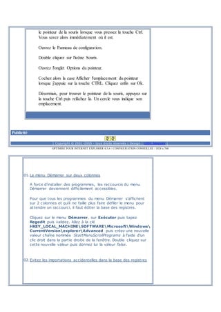 le pointeur de la souris lorsque vous pressez la touche Ctrl.
Vous savez alors immédiatement où il est.
Ouvrez le Panneau de configuration.
Double cliquez sur l'icône Souris.
Ouvrez l'onglet Options du pointeur.
Cochez alors la case Afficher l'emplacement du pointeur
lorsque j'appuie sur la touche CTRL. Cliquez enfin sur Ok.
Désormais, pour trouver le pointeur de la souris, appuyez sur
la touche Ctrl puis relâchez la. Un cercle vous indique son
emplacement.
Publicité
[ Copyright © 2001-2005 - tous droits réservés | Design : 1001 blagues ]
OPTIMISE POUR INTERNET EXPLORER 4,5,6 - CONFIGURATION CONSEILLEE : 1024 x 768
01.Le menu Démarrer sur deux colonnes
A force d'installer des programmes, les raccourcis du menu
Démarrer deviennent difficilement accessibles.
Pour que tous les programmes du menu Démarrer s'affichent
sur 2 colonnes et qu'il ne faille plus faire défiler le menu pour
attendre un raccourci, il faut éditer la base des registres.
Cliquez sur le menu Démarrer, sur Exécuter puis tapez
Regedit puis validez. Allez à la clé
HKEY_LOCAL_MACHINESOFTWAREMicrosoftWindows
CurrentVersionexplorerAdvanced puis créez une nouvelle
valeur chaîne nommée StartMenuScrollPrograms à l'aide d'un
clic droit dans la partie droite de la fenêtre. Double cliquez sur
cette nouvelle valeur puis donnez lui la valeur false.
02.Evitez les importations accidentelles dans la base des registres
 