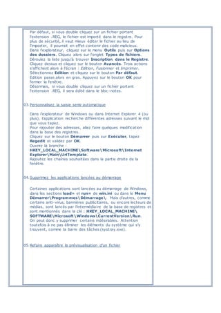 Par défaut, si vous double cliquez sur un fichier portant
l'extension .REG, le fichier est importé dans le registre. Pour
plus de sécurité, il vaut mieux éditer le fichier au lieu de
l'importer, il pourrait en effet contenir des code malicieux.
Dans l'explorateur, cliquez sur le menu Outils puis sur Options
des dossiers. Cliquez alors sur l'onglet Types de fichiers.
Déroulez la liste jusqu'à trouver Inscription dans le Registre.
Cliquez dessus et cliquez sur le bouton Avancés. Trois actions
s'affichent alors à l'écran : Edition, Fusionner et Imprimer.
Sélectionnez Edition et cliquez sur le bouton Par défaut.
Edition passe alors en gras. Appuyez sur le bouton OK pour
fermer la fenêtre.
Désormais, si vous double cliquez sur un fichier portant
l'extension .REG, il sera édité dans le bloc -notes.
03.Personnalisez la saisie semi-automatique
Dans l’explorateur de Windows ou dans Internet Explorer 4 (ou
plus), l’application recherche différentes adresses suivant le mot
que vous tapez.
Pour rajouter des adresses, allez faire quelques modification
dans la base des registres.
Cliquez sur le bouton Démarrer puis sur Exécuter, tapez
Regedit et validez par OK.
Ouvrez la branche :
HKEY_LOCAL_MACHINESoftwareMicrosoftInternet
ExplorerMainUrlTemplate.
Rajoutez les chaînes souhaitées dans la partie droite de la
fenêtre.
04.Supprimez les applications lancées au démarrage
Certaines applications sont lancées au démarrage de Windows,
dans les sections load= et run= de win.ini ou dans le Menu
DémarrerProgrammesDémarrage. Mais d’autres, comme
certains anti-virus, bannières publicitaires, ou encore lecteurs de
médias, sont lancés par l’intermédiaire de la base de registres et
sont mentionnés dans la clé : HKEY_LOCAL_MACHINE
SOFTWAREMicrosoftWindowsCurrentVersionRun.
On peut donc y supprimer certains indésirables. Attention
toutefois à ne pas éliminer les éléments du système qui s’y
trouvent, comme la barre des tâches (systray.exe).
05.Refaire apparaître la prévisualisation d’un fichier
 