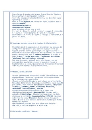 Pour changer la couleur des fameux écrans bleus de Windows,
lancer l'éditeur de configuration système.
Pour cela, cliquez sur le bouton Démarrer, sur Exécuter, tapez
sysedit puis valider.
Dans le fichier System.ini, insérer les lignes suivantes dans la
section [386enh]
MessageBackColor=0
MessageTextColor=A
Avec le codage suivant pour le fond :
0 = noir, 1 = bleu, 2 = vert, 3 = cyan, 4 = rouge, 5 = magenta,
6 = jaune, 7 = blanc (origine), 8 = gris, 9 = bleu clair.
Pour le texte : A = vert, B = cyan, C = rouge, D = magenta, E =
jaune, F = blanc.
09.Supprimez certains noms de la fonction de désinstallation
L'assistant ajout et suppression de programmes du panneau de
configuration de Windows peut contenir plusieurs noms de
logiciels erronés, comme par exemple des logiciels qui ne se
trouvent plus sur votre disque dur. Pour supprimer ces noms de
la liste, rendez-vous dans la base de registres, et ouvrez la
branche HKEY_LOCAL_MACHINE Software Microsoft
Windows CurrentVersion Uninstall.
Une liste de dossiers apparaît alors, sélectionnez ceux qui
correspondent aux lignes erronées et supprimez les via le
bouton droit de la souris. Quittez la base de registres et relancez
votre PC pour mettre à jour les modifications.
10.Bloquer l'accès à MS-Dos
Si vous êtes plusieurs personnes à utiliser votre ordinateur, vous
pouvez bloquer l'accès aux commandes MS-Dos pour éviter
qu'ils ne commettent des dégâts.
Cliquez sur le bouton Démarrer puis cliquez sur la commande
Exécuter. Dans la boite de dialogue qui s'affiche, tapez regedit
puis validez. Dans l'éditeur de la base de registres, atteignez la
clé HKEY_CURRENT_USER Software Microsoft
Windows CurrentVersion Policies.
Cliquez dessus avec le bouton droit de la souris puis
sélectionnez la commande Nouveau/Clé. Nommez cette
nouvelle clé WinOldApp. Sélectionnez-la après un clic droit,
choisissez la commande Nouveau/Valeur DWORD. Nommez
cette nouvelle valeur Disabled. Double cliquez dessus puis
entrez 1 dans la zone Données de la valeur. Validez puis fermez
l'éditeur du registre.
Les commandes MS-Dos sont alors désactivés. Pour les
réactiver, il suffit de remplacer le 1 par un 0.
11.Quitter plus rapidement Windows
 