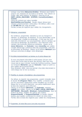 Lorsque vous faites Démarrer/Arrêter, Windows peut mettre
jusqu'à une vingtaine de secondes à se fermer. Pour réduire ce
temps, allez dans l'éditeur du Registre. Chercher la clé
HKEY_LOCAL_MACHINE SYSTEM CurrentControlSet
Control.
Cette clé contient une valeur nommée
WaitToKillServiceTimeOut. Double cliquez dessus puis
réduisez progressivement cette valeur. Par défaut, celle-ci est
de 20 000 ms soit vingt secondes.
Fermez la base de registres pour valider les changements.
12.Démarrez proprement
De nombreux programmes déclarés ou non se chargent en
mémoire au démarrage de Windows. Si vous désinstallez un de
ces programme chargés au démarrage, il n'est pas rare qu'il
reste des informations sur ces programmes dans la rubrique qui
s'occupe du démarrage de l'ordinateur. Pour Nettoyer cette
rubrique des éventuels références orphelines, cliquez sur le
menu Démarrer, sur Exécuter, tapez msconfig puis validez.
L'onglet Démarrage contient la liste des programmes exécutés
au lancement de Windows. Cliquez sur le bouton Nettoyer pour
nettoyer cette liste et alléger votre démarrage.
13.Accédez instantanément au bureau ou à votre disque dur
Si vous avez besoin d'accéder à votre bureau (et que vous
n'avez plus l'icône dans la barre des tâches), mais que vous
n'avez pas le cœur à fermer toutes les fenêtres ouvertes, cliquez
sur le bouton Démarrer puis sur Exécuter. Tapez un point (.)
puis validez par la touche Entrée.
Sous Windows 2000, cela vous permet d'accéder directement à
votre disque dur et non au bureau.
14.Modifiez le dossier d'installation des programmes
Par défaut, la majorité des programmes veulent s'installer dans
le dossier C:Program Files. Pour modifier ce dossier pour
que les prochaines applications soient installées sur un autre
disque dur ou un autre répertoire, une petite modification dans
la base des registres est à effectuer.
Cliquez sur le bouton Démarrer, sur Exécuter, saisissez
regedit puis validez. Ouvrez la clé HKEY_LOCAL_MACHINE
SOFTWARE Microsoft Windows CurrentVersion. Dans la
fenêtre de droite, modifiez les valeurs des chaînes
ProgramFilesDir et ProgramFilesPath en double cliquant
dessus, pour quelles contiennent le chemin de votre choix.
Fermez alors la base des registres pour valider les changements.
15.Supprimez le texte Raccourci vers des raccourcis
 