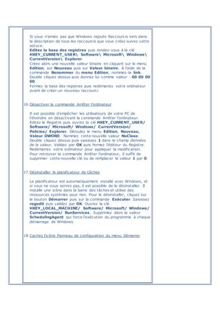 Si vous n'aimez pas que Windows rajoute Raccourcis vers dans
la description de tous les raccourcis que vous créez suivez cette
astuce.
Editez la base des registres puis rendez-vous à la clé
HKEY_CURRENT_USER Software Microsoft Windows
CurrentVersion Explorer.
Créez alors une nouvelle valeur binaire en cliquant sur le menu
Edition, sur Nouveau puis sur Valeur binaire. A l'aide de la
commande Renommer du menu Edition, nommez-la link.
Double cliquez dessus puis donnez lui comme valeur : 00 00 00
00
Fermez la base des registres puis redémarrez votre ordinateur
avant de créer un nouveau raccourci.
16.Désactiver la commande Arrêter l’ordinateur
Il est possible d'empêcher les utilisateurs de votre PC de
l'éteindre en désactivant la commande Arrêter l'ordinateur.
Editez le Registre puis ouvrez la clé HKEY_CURRENT_USER/
Software/ Microsoft/ Windows/ CurrentVersion/
Policies/ Explorer. Déroulez le menu Edition, Nouveau,
Valeur DWORD. Nommez cette nouvelle valeur NoClose.
Double cliquez dessus puis saisissez 1 dans le champ Données
de la valeur. Validez par OK puis fermez l'éditeur du Registre.
Redémarrez votre ordinateur pour appliquer la modification.
Pour retrouver la commande Arrêter l'ordinateur, il suffit de
supprimer cette nouvelle clé ou de remplacer la valeur 1 par 0.
17.Désinstaller le planificateur de tâches
Le planificateur est automatiquement installé avec Windows, et
si vous ne vous servez pas, il est possible de le désinstaller. Il
installe une icône dans la barre des tâches et utilise des
ressources systèmes pour rien. Pour le désinstaller, cliquez sur
le bouton Démarrer puis sur la commande Exécuter. Saisissez
regedit puis validez par OK. Ouvrez la clé
HKEY_LOCAL_MACHINE/ Software/ Microsoft/ Windows/
CurrentVersion/ RunServices. Supprimez alors la valeur
SchedulingAgent qui force l'exécution du programme à chaque
démarrage de Windows.
18.Cachez l'icône Panneau de configuration du menu Démarrer
 