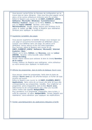 Vous pouvez cacher l'icône du Panneau de configuration qui se
trouve dans le menu Démarrer. Cela vous fera ainsi gagner de la
place, et les autres utilisateurs éviterons ainsi d'y accéder.
Editez le Registre puis ouvrez la clé HKEY_CURRENT_USER/
Software/ Microsoft/ Windows/ CurrentVersion/
Policies/ Explorer. Cliquez sur le menu Edition, sur Nouveau
puis sur Valeur DWORD. Nommez cette valeur
NoControlPanel. Double cliquez dessus puis attribuez-lui la
valeur 1. Validez par OK. Fermez le Registre puis redémarrez
Windows pour appliquer la modification.
19.Augmenter la lisibilité des pages
Vous pouvez augmenter la lisibilité lorsque vous naviguez sur
une page en activant la fonctionnalité de défilement adouci.
Lorsque vous défilerez dans une page, les polices et le
défilement seront adoucis et les saccades supprimées.
Pour l'activer, éditez le Registre puis ouvrez la clé
HKEY_CURRENT_USER/ Software/ Microsoft/ Internet
Explorer/ Main.
Cliquez sur le menu Edition, sur Nouveau, puis sur valeur
DWORD. Nommez cette nouvelle valeur DWORD
SmoothScrolling.
Double cliquez dessus puis saisissez 1 dans le champ Données
de la valeur.
Fermez l'éditeur du Registre puis redémarrez votre ordinateur
ou votre session pour appliquer la modification.
20.Afficher les programmes dans la boîte de dialogue Ouvrir avec
Vous pouvez choisir les programmes listés dans la boite de
dialogue Ouvrir avec qui est affichée lorsque un fichier de type
inconnu est ouvert.
Editez le Registre puis ouvrez la clé HKEY_CLASSES_ROOT/
Applications. Dans cette clé, se trouve une série de sous clés
correspondantes aux programmes installés. Pour empêcher un
programme précis d'apparaître dans la liste Ouvrir avec,
sélectionnez la clé correspondante puis créez une nouvelle
valeur chaîne vide appelée NoOpenWith.
Pour permettre à un programme d'apparaître dans la liste, il
suffit de supprimer la valeur NoOpenWith. Fermez Regedit puis
redémarrez votre ordinateur pour appliquer les modifications.
21.Fermer automatiquement les applications bloquées à l'arrêt
 