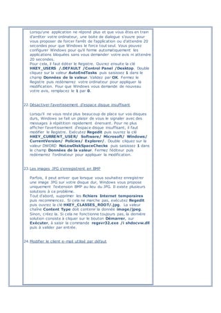 Lorsqu'une application ne répond plus et que vous êtes en train
d'arrêter votre ordinateur, une boite de dialogue s'ouvre pour
vous proposer de forcer l'arrêt de l'application ou d'attendre 20
secondes pour que Windows le force tout seul. Vous pouvez
configurer Windows pour qu'il ferme automatiquement les
applications bloquées sans vous demander votre avis ni attendre
20 secondes.
Pour cela, il faut éditer le Registre. Ouvrez ensuite la clé
HKEY_USERS /.DEFAULT /Control Panel /Desktop. Double
cliquez sur la valeur AutoEndTasks puis saisissez 1 dans le
champ Données de la valeur. Validez par OK. Fermez le
Registre puis redémarrez votre ordinateur pour appliquer la
modification. Pour que Windows vous demande de nouveau
votre avis, remplacez le 1 par 0.
22.Désactiver l'avertissement d'espace disque insuffisant
Lorsqu'il ne vous reste plus beaucoup de place sur vos disques
durs, Windows se fait un plaisir de vous le signaler avec des
messages à répétition rapidement énervant. Pour ne plus
afficher l'avertissement d'espace disque insuffisant, il faut
modifier le Registre. Exécutez Regedit puis ouvrez la clé
HKEY_CURRENT_USER/ Software/ Microsoft/ Windows/
CurrentVersion/ Policies/ Explorer/. Double cliquez sur la
valeur DWORD NoLowDiskSpaceChecks puis saisissez 1 dans
le champ Données de la valeur. Fermez l'éditeur puis
redémarrez l'ordinateur pour appliquer la modification.
23.Les images JPG s'enregistrent en BMP
Parfois, il peut arriver que lorsque vous souhaitez enregistrer
une image JPG sur votre disque dur, Windows vous propose
uniquement l'extension BMP au lieu du JPG. Il existe plusieurs
solutions à ce problème.
Tout d'abord, supprimer les fichiers Internet temporaires
puis recommencez. Si cela ne marche pas, exécutez Regedit
puis ouvrez la clé HKEY_CLASSES_ROOT/.jpg. La valeur
chaîne Content Type doit contenir la donnée image/jpeg.
Sinon, créez la. Si cela ne fonctionne toujours pas, la dernière
solution consiste à cliquer sur le bouton Démarrer, sur
Exécuter, à saisir la commande regsvr32.exe /i shdocvw.dll
puis à valider par entrée.
24.Modifier le client e-mail utilisé par défaut
 