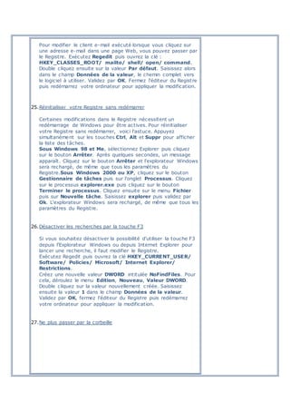 Pour modifier le client e-mail exécuté lorsque vous cliquez sur
une adresse e-mail dans une page Web, vous pouvez passer par
le Registre. Exécutez Regedit puis ouvrez la clé :
HKEY_CLASSES_ROOT/ mailto/ shell/ open/ command.
Double cliquez ensuite sur la valeur Par défaut. Saisissez alors
dans le champ Données de la valeur, le chemin complet vers
le logiciel à utiliser. Validez par OK. Fermez l'éditeur du Registre
puis redémarrez votre ordinateur pour appliquer la modification.
25.Réinitialiser votre Registre sans redémarrer
Certaines modifications dans le Registre nécessitent un
redémarrage de Windows pour être actives. Pour réinitialiser
votre Registre sans redémarrer, voici l'astuce. Appuyez
simultanément sur les touches Ctrl, Alt et Suppr pour afficher
la liste des tâches.
Sous Windows 98 et Me, sélectionnez Explorer puis cliquez
sur le bouton Arrêter. Après quelques secondes, un message
apparaît. Cliquez sur le bouton Arrêter et l'explorateur Windows
sera rechargé, de même que tous les paramètres du
Registre.Sous Windows 2000 ou XP, cliquez sur le bouton
Gestionnaire de tâches puis sur l'onglet Processus. Cliquez
sur le processus explorer.exe puis cliquez sur le bouton
Terminer le processus. Cliquez ensuite sur le menu Fichier
puis sur Nouvelle tâche. Saisissez explorer puis validez par
Ok. L'explorateur Windows sera rechargé, de même que tous les
paramètres du Registre.
26.Désactiver les recherches par la touche F3
Si vous souhaitez désactiver la possibilité d'utiliser la touche F3
depuis l'Explorateur Windows ou depuis Internet Explorer pour
lancer une recherche, il faut modifier le Registre.
Exécutez Regedit puis ouvrez la clé HKEY_CURRENT_USER/
Software/ Policies/ Microsoft/ Internet Explorer/
Restrictions.
Créez une nouvelle valeur DWORD intitulée NoFindFiles. Pour
cela, déroulez le menu Edition, Nouveau, Valeur DWORD.
Double cliquez sur la valeur nouvellement c réée. Saisissez
ensuite la valeur 1 dans le champ Données de la valeur.
Validez par OK, fermez l'éditeur du Registre puis redémarrez
votre ordinateur pour appliquer la modification.
27.Ne plus passer par la corbeille
 
