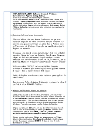 HKEY_CURRENT_USER Software Microsoft Windows
CurrentVersion Applets Defrag Settings
Si les deux dernières clés n'existent pas, créez les.
Via le menu Edition, Nouveau, Clé, créez une nouvelle clé que vous
nommez DisableScreenSaver. Dans le panneau de droite de l'Editeur
du Registre, double cliquez alors sur la valeur chaîne (Défaut) puis
affectez lui la valeur Yes dans le champ Données de la valeur. Quittez
l'Editeur du Registre et redémarrez votre ordinateur pour appliquer la
modification.
35.Supprimez l'icône du lecteur de disquette
Si vous n'utilisez plus votre lecteur de disquette, ou que vous
souhaitez empêcher les autres utilisateurs de votre ordinateur d'y
accéder, vous pouvez supprimer son icône dans le Poste de travail
et l'Explorateur de Windows. Pour cela, une modification dans le
Registre est nécessaire.
Connectez vous dans la session de l'utilisateur dont vous souhaitez
supprimer l'icône du lecteur de disquette. Dans le menu Démarrer,
cliquez sur Exécuter puis saisissez regedit et cliquez sur Ok.
Déroulez alors successivement les clés HKEY_CURRENT_USER
Software Microsoft Windows CurrentVersion Policies Explorer
Créez une valeur DWORD via le menu Edition, Nouveau.
Nommez-la NoDrives puis double cliquez dessus pour lui attribuer
la valeur 1 dans le champ Données de la valeur.
Quittez le Registre et redémarrez votre ordinateur pour appliquer la
modification.
Pour retrouver l'icône du lecteur de disquette, remplacez la valeur 1
par 0 de la valeur DWORD NoDrives.
36.Nettoyez les documents récents à la fermeture
Lorsque vous ouvrez un document sous Windows, un raccourci est
automatiquement ajouté à la liste des documents récents accessible par
le menu Démarrer. Cela vous permet d'afficher rapidement les derniers
documents ouverts. Pour plus de confidentialité, vous pouvez nettoyer
automatiquement la liste des documents récents lorsque vous fermez
Windows. Pour cela, vous devez modifier la base de Registre.
Cliquez sur le bouton Démarrer puis sur Exécuter. Saisissez regedit
dans la zone de texte Ouvrir puis validez par Entrée. Déroulez alors
l'arborescence jusqu'à la clé HKEY_CURRENT_USER Software
Microsoft Windows CurrentVersion Policies Explorer.
Cliquez ensuite sur le menu Edition, sur Nouveau puis sur Valeur
binaire. Nommez la valeur ClearRecentDocsOnExit. Double cliquez
ensuite dessus puis saisissez 01 00 00 00 dans la zone de texte
Données de la valeur.
 