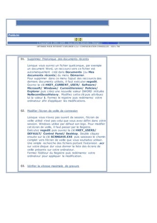 Publicité
[ Copyright © 2001-2005 - tous droits réservés | Design : 1001 blagues ]
OPTIMISE POUR INTERNET EXPLORER 4,5,6 - CONFIGURATION CONSEILLEE : 1024 x 768
01. Supprimez l'historique des documents récents
Lorsque vous ouvrez un fichier quelconque, par exemple
un document Word, un raccourci vers ce fichier est
automatiquement créé dans Documents (ou Mes
documents récents) du menu Démarrer.
Pour supprimer dans ce menu l'ajout des raccourcis des
derniers documents utilisés, il faut exécuter regedit.
Ouvrez la clé HKEY_CURRENT_USER/ Software/
Microsoft/ Windows/ CurrentVersion/ Policies/
Explorer puis créez une nouvelle valeur DWORD intitulée
NoRecentDocsHistory. Modifiez cette clé puis attribuez
lui la valeur 1. Fermez le registre puis redémarrez votre
ordinateur afin d'appliquer les modifications.
02. Modifier l'écran de veille de connexion
Lorsque vous n'avez pas ouvert de session, l'écran de
veille utilisé n'est pas celui que vous avez défini dans votre
session. Windows utilise par défaut son logo. Pour modifier
cet écran de veille, il faut passer par le Registre.
Exécutez regedit puis ouvrez la clé HKEY_USERS/
DEFAULT/ Control Panel/ Desktop. Double cliquez
ensuite sur la clé SCRNSAVE.EXE puis saisissez le chemin
complet vers l'écran de veille que vous souhaitez utiliser.
Une simple recherche des fichiers portant l'extension .scr
sur votre disque dur vous donner la liste des écrans de
veille présents sur votre ordinateur.
Fermez l'éditeur du Registre puis redémarrez votre
ordinateur pour appliquer la modification.
03. Vérifier la vitesse maximale de gravure
 