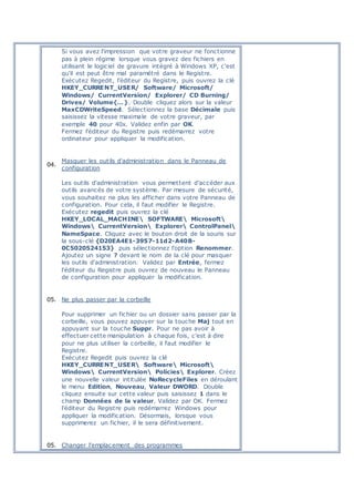 Si vous avez l'impression que votre graveur ne fonctionne
pas à plein régime lorsque vous gravez des fichiers en
utilisant le logiciel de gravure intégré à Windows XP, c'est
qu'il est peut être mal paramétré dans le Registre.
Exécutez Regedit, l'éditeur du Registre, puis ouvrez la clé
HKEY_CURRENT_USER/ Software/ Microsoft/
Windows/ CurrentVersion/ Explorer/ CD Burning/
Drives/ Volume{…}. Double cliquez alors sur la valeur
MaxCDWriteSpeed. Sélectionnez la base Décimale puis
saisissez la vitesse maximale de votre graveur, par
exemple 40 pour 40x. Validez enfin par OK.
Fermez l'éditeur du Registre puis redémarrez votre
ordinateur pour appliquer la modification.
04.
Masquer les outils d'administration dans le Panneau de
configuration
Les outils d'administration vous permettent d'accéder aux
outils avancés de votre système. Par mesure de sécurité,
vous souhaitez ne plus les afficher dans votre Panneau de
configuration. Pour cela, il faut modifier le Registre.
Exécutez regedit puis ouvrez la clé
HKEY_LOCAL_MACHINE SOFTWARE Microsoft
Windows CurrentVersion Explorer ControlPanel
NameSpace. Cliquez avec le bouton droit de la souris sur
la sous-clé {D20EA4E1-3957-11d2-A40B-
0C5020524153} puis sélectionnez l'option Renommer.
Ajoutez un signe ? devant le nom de la clé pour masquer
les outils d'administration. Validez par Entrée, fermez
l'éditeur du Registre puis ouvrez de nouveau le Panneau
de configuration pour appliquer la modification.
05. Ne plus passer par la corbeille
Pour supprimer un fichier ou un dossier sans passer par la
corbeille, vous pouvez appuyer sur la touche Maj tout en
appuyant sur la touche Suppr. Pour ne pas avoir à
effectuer cette manipulation à chaque fois, c'est à dire
pour ne plus utiliser la corbeille, il faut modifier le
Registre.
Exécutez Regedit puis ouvrez la clé
HKEY_CURRENT_USER Software Microsoft
Windows CurrentVersion Policies Explorer. Créez
une nouvelle valeur intitulée NoRecycleFiles en déroulant
le menu Edition, Nouveau, Valeur DWORD. Double
cliquez ensuite sur cette valeur puis saisissez 1 dans le
champ Données de la valeur. Validez par OK. Fermez
l'éditeur du Registre puis redémarrez Windows pour
appliquer la modification. Désormais, lorsque vous
supprimerez un fichier, il le sera définitivement.
05. Changer l'emplacement des programmes
 