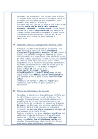 Par défaut, les programmes sont installés dans le dossier
C:Program Files. Si vous disposez d'un second disque dur
sur lequel vous souhaitez que vos programmes soient
installés, il faut modifier le Registre.
Pour cela, exécutez l'éditeur du Registre puis ouvrez la clé
suivante: HKEY_LOCAL_MACHINE Software
Microsoft Windows CurrentVersion. Double cliquez
ensuite sur la valeur ProgramFilesDir puis saisissez le
chemin complet du nouvel emplacement à utiliser lors de
l'installation de vos programmes. Validez par OK puis
redémarrez votre ordinateur pour appliquer la
modification.
06. Impossible d'exécuter un programme Windows 16 bits
Si lorsque vous tentez d'exécuter un programme, une
boite de dialogue contenant l'erreur Impossible
d'exécuter un programme Windows 16 bits s'affiche à
l'écran, voici comment corriger ce problème dû au non
fonctionnement de la création des noms de fichiers courts.
En effet, certains programmes, même récents, nécessitent
de créer des noms de fichiers courts afin de rester
compatibles avec le maximum de systèmes d'exploitation.
Pour réactiver la création des noms de fichiers cours et
corriger ce problème, il faut modifier le Registre.
Exécutez Regedit puis ouvrez la clé
HKEY_LOCAL_MACHINE System
CurrentControlSet Control FileSystem. Double
cliquez sur la valeur NtfsDisable8dot3NameCreation
puis saisissez 0 dans la zone de texte Données de la
valeur.
Validez par OK, fermez l'é ;diteur du Registre puis
redémarrez votre ordinateur pour appliquer la
modification.
07. Afficher les périphériques déconnectés
Par défaut, le Gestionnaire de périphériques n'affiche que
les périphériques connectés à votre ordinateur. Pour
visualiser les périphériques qui ont été précédemment
installés mais qui ne sont plus branchés, ouvrez une
fenêtre d'invite de commandes en cliquant sur le bouton
Démarrer, sur Exécuter puis saisissez cmd et validez
par Entrée. Dans la fenêtre qui s'ouvre saisissez la
commande set devmgr_show_nonpresent_devices=1
puis appuyez sur la touche Entrée.
Saisissez ensuite la commande start devmgmt.msc puis
validez par Entrée. Le Gestionnaire de périphériques
s'ouvre alors. Déroulez alors le menu Affichage puis
cliquez sur Afficher les périphériques cachés pour
visualiser les périphériques déconnectés. Ce s derniers
apparaissent alors partiellement estompés.
 