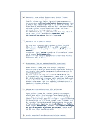 06. Demandez un accusé de réception avec Outlook Express
Pour les utilisateurs d'Outlook Express, il vous est possible de
demander une confirmation de lecture à vos messages c'est-
à-dire un accusé de réception lors de vos envois d'e-mails. Ainsi
lorsque votre correspondant lit votre e-mail, un e-mail vous est
automatiquement envoyé pour vous confirmer que votre
correspondant a bien reçu votre message.
Pour bénéficier de cet accusé de réception , lors de l'écriture de
votre e-mail, activez la commande Demander une
confirmation de lecture dans le menu Outils.
07. Démarrer sur un nouveau dossier
Lorsque vous ouvrez votre messagerie, le dossier Boîte de
réception est activé par défaut. Pour accéder à un autre
répertoire au démarrage, cliquez sur le menu Outils puis sur
Options.
Cliquez sur l'onglet Autres puis dans la section Général, cliquez
sur le bouton Options avancées.
Choisissez alors le dossier de démarrage dans la liste intitulée
Démarrage dans ce dossier.
08. Connaître la taille des messages pendant la réception
Dans Outlook Express, une barre indique l'avancé du
téléchargement sans pour autant vous renseigner sur la taille du
message en cours de téléchargement ni sur le volume total de
données à ramener.
Pour savoir tout cela, cliquez sur le bouton Détails >> afin
d'ouvrir la fenêtre des tâches en cours d'exécution et en attente.
Lors de la réception de messages, placez le pointeur de la souris
sur la tâche intitulée Recherche de nouveaux messages. Une
bulle d'aide s'affiche alors avec la taille du fichier en cours et la
taille totale du téléchargement.
09. Allégez automatiquement votre boîte aux lettres
Dans Outlook Express, les courriers électroniques que vous
effacez sont stockés dans le dossier Eléments supprimés. Ils
restent dans ce répertoire jusqu'à ce que vous décidiez de les
éliminer définitivement. Ils occupent alors de l'espace inutilement
sur votre disque dur et on oublie souvent de les supprimer. Pour
les supprimer automatiquement à chaque fois que vous sortez
d'Outlook Express, cliquez sur le menu Outils puis sur Options.
Dans l'onglet Maintenance, cochez la case Vider les messages
du dossier Eléments supprimés en quittant. Cliquez alors
sur OK pour valider les changements.
10. Copiez les paramètres de vos comptes de messagerie
 