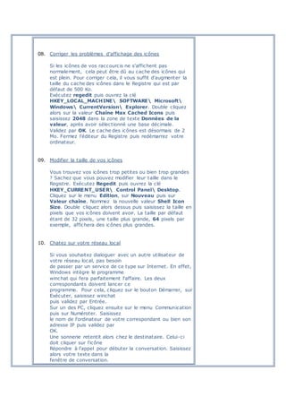 08. Corriger les problèmes d'affichage des icônes
Si les icônes de vos raccourcis ne s'affichent pas
normalement, cela peut être dû au cache des icônes qui
est plein. Pour corriger cela, il vous suffit d'augmenter la
taille du cache des icônes dans le Registre qui est par
défaut de 500 Ko.
Exécutez regedit puis ouvrez la clé
HKEY_LOCAL_MACHINE SOFTWARE Microsoft
Windows CurrentVersion Explorer. Double cliquez
alors sur la valeur Chaîne Max Cached Icons puis
saisissez 2048 dans la zone de texte Données de la
valeur, après avoir sélectionné une base décimale.
Validez par OK. Le cache des icônes est désormais de 2
Mo. Fermez l'éditeur du Registre puis redémarrez votre
ordinateur.
09. Modifier la taille de vos icônes
Vous trouvez vos icônes trop petites ou bien trop grandes
? Sachez que vous pouvez modifier leur taille dans le
Registre. Exécutez Regedit puis ouvrez la clé
HKEY_CURRENT_USER Control Panel Desktop.
Cliquez sur le menu Edition, sur Nouveau puis sur
Valeur chaîne. Nommez la nouvelle valeur Shell Icon
Size. Double cliquez alors dessus puis saisissez la taille en
pixels que vos icônes doivent avoir. La taille par défaut
étant de 32 pixels, une taille plus grande, 64 pixels par
exemple, affichera des icônes plus grandes.
10. Chatez sur votre réseau local
Si vous souhaitez dialoguer avec un autre utilisateur de
votre réseau local, pas besoin
de passer par un service de ce type sur Internet. En effet,
Windows intègre le programme
winchat qui fera parfaitement l'affaire. Les deux
correspondants doivent lancer ce
programme. Pour cela, cliquez sur le bouton Démarrer, sur
Exécuter, saisissez winchat
puis validez par Entrée.
Sur un des PC, cliquez ensuite sur le menu Communication
puis sur Numéroter. Saisissez
le nom de l'ordinateur de votre correspondant ou bien son
adresse IP puis validez par
OK.
Une sonnerie retentit alors chez le destinataire. Celui-ci
doit cliquer sur l'icône
Répondre à l'appel pour débuter la conversation. Saisissez
alors votre texte dans la
fenêtre de conversation.
 