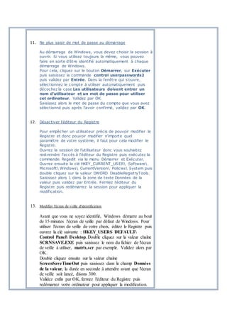 11. Ne plus saisir de mot de passe au démarrage
Au démarrage de Windows, vous devez choisir la session à
ouvrir. Si vous utilisez toujours la même, vous pouvez
faire en sorte d'être identifié automatiquement à chaque
démarrage de Windows.
Pour cela, cliquez sur le bouton Démarrer, sur Exécuter
puis saisissez la commande control userpasswords2
puis validez par Entrée. Dans la fenêtre qui s'ouvre,
sélectionnez le compte à utiliser automatiquement puis
décochez la case Les utilisateurs doivent entrer un
nom d'utilisateur et un mot de passe pour utiliser
cet ordinateur. Validez par OK.
Saisissez alors le mot de passe du compte que vous avez
sélectionné puis après l'avoir confirmé, validez par OK.
12. Désactiver l'éditeur du Registre
Pour empêcher un utilisateur précis de pouvoir modifier le
Registre et donc pouvoir modifier n'importe quel
paramètre de votre système, il faut pour cela modifier le
Registre.
Ouvrez la session de l'utilisateur donc vous souhaitez
restreindre l'accès à l'éditeur du Registre puis exécutez la
commande Regedit via le menu Démarrer et Exécuter.
Ouvrez ensuite la clé HKEY_CURRENT_USER Software
Microsoft Windows CurrentVersion Policies System puis
double cliquez sur la valeur DWORD DisableRegistryTools.
Saisissez alors 1 dans la zone de texte Données de la
valeur puis validez par Entrée. Fermez l'éditeur du
Registre puis redémarrez la session pour appliquer la
modification.
13. Modifier l'écran de veille d'identification
Avant que vous ne soyez identifié, Windows démarre au bout
de 15 minutes l'écran de veille par défaut de Windows. Pour
utiliser l'écran de veille de votre choix, éditez le Registre puis
ouvrez la clé suivante : HKEY_USERS DEFAULT
Control Panel Desktop. Double cliquez sur la valeur chaîne
SCRNSAVE.EXE puis saisissez le nom du fichier de l'écran
de veille à utiliser, matrix.scr par exemple. Validez alors par
OK.
Double cliquez ensuite sur la valeur chaîne
ScreenSaveTimeOut puis saisissez dans le champ Données
de la valeur, la durée en seconde à attendre avant que l'écran
de veille soit lancé, disons 300.
Validez enfin par OK, fermez l'éditeur du Registre puis
redémarrez votre ordinateur pour appliquer la modification.
 
