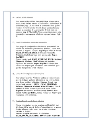 14. Exécuter un ping perpétuel
Pour tester la disponibilité d'un périphérique réseau qui se
trouve à une certaine adresse IP, vous utilisez certainement la
commande ping. Or, par défaut, la commande envoi quatre
requêtes et s'arrête ensuite. Pour la lancer continuellement,
utilisez le paramètre -t. La commande devient ainsi par
exemple ping -t 192.168.0.1. Vous pouvez interrompre cette
commande à tout moment à l'aide du raccourci clavier Ctrl +
C.
15. Purger la configuration des dossiers personnalisés
Pour purger la configuration des dossiers personnalisés et
revenir aux paramètres par défaut de Windows, il vous faut
modifier le Registre. Exécutez regedit puis ouvrez le dossier
HKEY_CURRENT_USER Software Microsoft
Windows Shell. Supprimez alors les sous-clés Bags et
BagMRU.
Ouvrez ensuite la clé HKEY_CURRENT_USER Software
Microsoft Windows ShellNoRoam puis supprimez
également les sous-clés Bags et BagMRU. Fermez alors
l'éditeur du Registre puis redémarrez votre ordinateur pour
que les changements soient effectués.
16. Utiliser Windows Update sans être enregistré
Pour utiliser le service Windows Update de Microsoft sans
avoir à divulguer certaines informations sur votre système,
vous devez modifier le Registre. Exécutez Regedit puis
ouvrez la clé suivante : HKEY_LOCAL_MACHINE
Software Microsoft Windows CurrentVersion. Dans le
panneau de droite, double cliquez sur la valeur chaîne
RegDone puis saisissez 1 dans le champ Données de la
valeur. Validez par Entrée, fermez l'éditeur du Registre puis
redémarrez votre ordinateur.
17. Ne plus afficher le nom du dernier utilisateur
Si vous ne souhaitez pas, par souci de confidentialité, que
Windows affiche dans la fenêtre d'authentification le nom du
dernier utilisateur qui a ouvert une session, vous devez
modifier le Registre.
Exécutez Regedit puis ouvrez la clé suivante :
HKEY_LOCAL_MACHINE SOFTWARE Microsoft
 