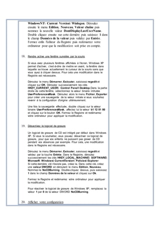WindowsNT Current Version Winlogon. Déroulez
ensuite le menu Edition, Nouveau, Valeur chaîne puis
nommez la nouvelle valeur DontDisplayLastUserName.
Double cliquez ensuite sur cette dernière puis saisissez 1 dans
le champ Données de la valeur puis validez par Entrée.
Fermez enfin l'éditeur du Registre puis redémarrez votre
ordinateur pour que la modification soit prise en compte.
18. Rendre active une fenêtre survolée par la souris
Si vous avez plusieurs fenêtres affichées à l'écran, Windows XP
permet d'activer, c'est-à-dire de mettre en avant, la fenêtre dans
laquelle se trouve actuellement le curseur de la souris sans que
vous ayez à cliquer dessus. Pour cela une modification dans le
Registre est nécessaire.
Déroulez le menu Démarrer, Exécuter, saisissez regedit et
cliquez sur OK. Déroulez successivement les clés
HKEY_CURRENT_USER Control Panel Desktop.Dans la partie
droite de cette fenêtre, sélectionnez la valeur binaire intitulée
UserPreferencesMask. Déroulez alors le menu Fichier, Exporter
pour créer une sauvegarde de la valeur initiale si vous souhaitez
revenir à la configuration d'origine ultérieurement.
Une fois la sauvegarde effectuée, double cliquez sur la valeur
binaire UserPreferencesMask, affectez lui la valeur b1 12 01 80
et cliquez sur le bouton OK. Fermez le Registre et redémarrez
votre ordinateur pour appliquer la modification.
19. Désactivez le logiciel de gravure
Un logiciel de gravure de CD est intégré par défaut dans Windows
XP. Si vous le souhaitez, vous pouvez désactiver ce logiciel de
gravure, pour que vos enfants ne puissent pas graver de CD
pendant vos absences par exemple. Pour cela, une modification
dans le Registre est nécessaire.
Déroulez le menu Démarrer, Exécuter, saisissez regedit et
validez par la touche Entrée. Dans le Registre, déroulez
successivement les clés HKEY_LOCAL_MACHINE SOFTWARE
Microsoft Windows CurrentVersion Policies Explorer
Si cette dernière clé n'existe pas, créez la. Dans cette clé, créez
une valeur DWORD en déroulant le menu Edition, Nouveau.
Nommez-la NoCDBurning. Double-cliquez dessus, puis saisissez
1 dans le champ Données de la valeur et cliquez sur Ok.
Fermez le Registre et redémarrez votre ordinateur pour appliquer
la modification.
Pour réactiver le logiciel de gravure de Windows XP, remplacez la
valeur 1 par 0 de la valeur DWORD NoCDBurning.
20. Afficher votre configuration
 