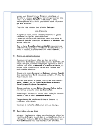 Lorsque vous déroulez le menu Démarrer, puis cliquez sur
Exécuter et saisissez ipconfig pour connaître par exemple votre
adresse IP, la fenêtre d'Invite de commandes se ferme
automatiquement et vous n'avez pas le temps de lire l'information
que vous recherchez.
Pour éviter cela, saisissez dans la fenêtre Exécuter :
cmd /k ipconfig
Plus pratique encore, si vous utilisez régulièrement ce type de
commande, vous pouvez créer un raccourci.
Cliquez avec le bouton droit de la souris sur un espace vide du
Bureau de Windows, puis cliquez sur Nouveau et Raccourci dans
le menu contextuel.
Dans le champ Entrez l'emplacement de l'élément, saisissez
cmd /k ipconfig puis cliquez sur le bouton Suivant, attribuez un
nom à ce raccourci, et cliquez enfin sur le bouton Terminer.
21. Revenir à la recherche classique
Beaucoup moins pratique à utiliser que dans les versions
précédentes de Windows, l'assistant de recherche de Windows XP
est peut-être plus joli, mais il n'est pas plus ergonomique, bien au
contraire. Pour revenir à l'assistant de recherche classique, qui
est plus simple d'utilisation pour une efficacité identique, vous
devez modifier le Registre.
Cliquez sur le bouton Démarrer, sur Exécuter, saisissez Regedit
dans la zone de texte Ouvrir puis validez par Entrée. L'éditeur du
Registre s'ouvre alors.
Déroulez alors le menu de gauche jusqu'à ouvrir la clé suivante :
HKEY_CURRENT_USER Software Microsoft Windows
CurrentVersion Explorer CabinetState
Cliquez ensuite sur le menu Edition, Nouveau, Valeur chaîne
puis nommez la nouvelle valeur Use Search Asst.
Double cliquez ensuite sur la nouvelle valeur créée puis saisissez
no dans la zone de texte Données de la valeur.
Validez alors par Ok puis fermez l'éditeur du Registre. La
modification est immédiate.
L'assistant de recherche est désormais en mode classique.
22. Ouvrir le bloc-notes par défaut
ordinateur. Il se base pour cela sur les extensions des fichiers, les
trois lettres de fin après le point, dans le nom des fichiers. Ainsi, un
fichier portant l'extension DOC devrait être par défaut ouvert avec
Word de Microsoft si celui-ci est installé sur votre ordinateur.
 