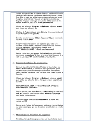 Si vous essayez d'ouvrir un type de fichier qui n'a pas d'application
associée, Windows vous demandera alors le programme à utiliser.
Pour faire en sorte que le bloc-notes soit automatiquement ouvert
lorsqu'une extension est inconnue, une petite modification du
Registre s'impose. L'avantage est que si le fichier contient des
scripts malicieux, ceux-ci ne seront pas exécutés.
Cliquez sur le bouton Démarrer, sur Exécuter, saisissez regedit
puis cliquez sur le bouton Ok.
L'éditeur du Registre s'ouvre alors. Déroulez l'arborescence jusqu'à
la clé HKEY_CLASSES_ROOT*.
Déroulez ensuite le menu Edition, Nouveau, Clé puis nommez la
nouvelle sous-clé Shell.
Recommencez une seconde fois l'opération pour créer une
nouvelle sous-clé open. Créez enfin une troisième clé nommée
sous-clé command. L'arborescence devient alors :
HKEY_CLASSES_ROOT * Shell open command.
Double cliquez alors sur la valeur (par défaut) puis saisissez la
commande notepad.exe %1 dans la zone de texte Données de la
valeur. Validez par Ok puis fermez l'éditeur du Registre.
23. Désactiver la notification des e-mails non lus
Lorsque vous démarrez Windows XP, celui-ci vous indique sur
l'écran de Bienvenue, le nombre de messages non lus qui se
trouvent dans votre boite de réception depuis les trois derniers
jours. Pour faire disparaître cette indication, vous devez modifier le
Registre.
Cliquez sur le bouton Démarrer, sur Exécuter, saisissez regedit
puis validez par la touche Entrée. Naviguez ensuite jusqu'à la clé
suivante :
HKEY_CURRENT_USER Software Microsoft Windows
CurrentVersion UnreadMail
Cliquez ensuite sur le menu Edition, sur Nouveau puis sur Valeur
DWORD. Nommez cette nouvelle valeur MessageExpiryDays
puis double cliquez dessus.
Saisissez alors 0 dans le champ Données de la valeur puis
validez par OK.
Fermez enfin l'éditeur du Registre puis redémarrez votre ordinateur
ou votre session pour que soit désactivée la notification de e-mails
non lus.
24. Modifier le dossier d'installation des programmes
Par défaut, la majorité des programmes que vous installez veulent
 