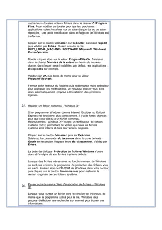 mettre leurs dossiers et leurs fichiers dans le dossier C:Program
Files. Pour modifier ce dossier pour que les prochaines
applications soient installées sur un autre disque dur ou un autre
répertoire, une petite modification dans le Registre de Windows est
à effectuer.
Cliquez sur le bouton Démarrer, sur Exécuter, saisissez regedit
puis validez par Entrée. Ouvrez ensuite la clé
HKEY_LOCAL_MACHINE SOFTWARE Microsoft Windows
CurrentVersion.
Double cliquez alors sur la valeur ProgramFilesDir. Saisissez
dans le champ Données de la valeur le chemin du nouveau
dossier dans lequel seront installées, par défaut, vos applications :
D:logiciels par exemple.
Validez par OK puis faites de même pour la valeur
ProgramFilesPath.
Fermez enfin l'éditeur du Registre puis redémarrez votre ordinateur
pour appliquer les modifications. Le nouveau dossier vous sera
alors automatiquement proposé à l'installation des prochains
logiciels.
25. Réparer un fichier corrompu - Windows XP
Si un programme Windows comme Internet Explorer ou Outlook
Express ne fonctionne plus correctement, il y a de fortes chances
pour que cela soit dû à un fichier corrompu.
Heureusement, Windows XP intègre un vérificateur de fichiers
système (SFC) permettant de vérifier que tous les fichiers
système sont intacts et dans leur version originale.
Cliquez sur le bouton Démarrer, puis sur Exécuter.
Saisissez la commande sfc /scannow dans la zone de texte
Ouvrir en respectant l'espace entre sfc et /scannow. Validez par
Entrée.
La boîte de dialogue Protection de fichiers Windows s'ouvre
alors et l'analyse de vos fichiers système débute.
Lorsque des fichiers nécessaires au fonctionnement de Windows
ne sont pas corrects, le programme de protection des fichiers vous
en averti. Insérez alors le CD-ROM de Windows dans votre lecteur,
puis cliquez sur le bouton Recommencer pour restaurer la
version originale de ces fichiers système.
26.
Passer outre le service Web d'association de fichiers - Windows
XP
Lorsque vous ouvrez un fichier dont l'extension est inconnue, de
même que le programme utilisé pour le lire, Windows vous
propose d'effectuer une recherche sur Internet pour trouver ces
informations.
 