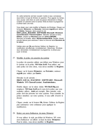 Or, cette recherche est bien souvent inutile si vous connaissez
vous-même le type de fichiers en question. Pour gagner du temps,
vous pouvez alors faire en sorte de passer directement à l'étape
suivante en passant outre le service Web et choisir le programme
à utiliser dans une liste.
Vous devez pour cela modifier le Registre de Windows. Cliquez sur
le bouton Démarrer, sur Exécuter, saisissez regedit puis validez
par Entrée. Naviguez alors jusqu'à la clé
HKEY_LOCAL_MACHINE SOFTWARE Microsoft Windows
CurrentVersion Policies System. Déroulez ensuite le menu
Edition, cliquez sur Nouveau puis sur Valeur DWORD.
Nommez la nouvelle valeur NoInternetOpenWith. Double cliquez
ensuite dessus puis saisissez 1 dans la zone de texte Données de
la valeur.
Validez alors par Ok puis fermez l'éditeur du Registre. La
modification est effectuée immédiatement. Désormais, Windows
vous demandera immédiatement le programme à utiliser pour
ouvrir le fichier.
27. Modifier la police de caractère du système
La police de caractère utilisée par défaut sous Windows pour
le système est la police MS Sans Serif. Pour utiliser une
autre police de votre choix, vous devez modifier le Registre.
Cliquez sur le bouton Démarrer, sur Exécuter, saisissez
regedit puis validez par Entrée.
Déroulez la clé suivante :
HKEY_LOCAL_MACHINE SOFTWARE Microsoft
Windows NT CurrentVersion FontSubstitutes.
Double cliquez sur la valeur chaîne MS Shell Dlg puis
remplacez MS Sans Serif par le nom de la police que vous
souhaitez utiliser, Arial par exemple. Bien entendu, cette
police doit être présente sur votre système. Pour connaître les
polices installées sur votre système, il vous suffit d'ouvrir le
dossier.
Cliquez ensuite sur le bouton Ok, fermez l'éditeur du Registre
puis redémarrez votre ordinateur pour appliquer la
modification.
28. Retirer son nom d'utilisateur du menu Démarrer
Si vous utilisez le style par défaut de Windows XP, votre
nom d'utilisateur est affiché en haut du menu Démarrer.
Pour le retirer, vous devez modifier le Registre.
 
