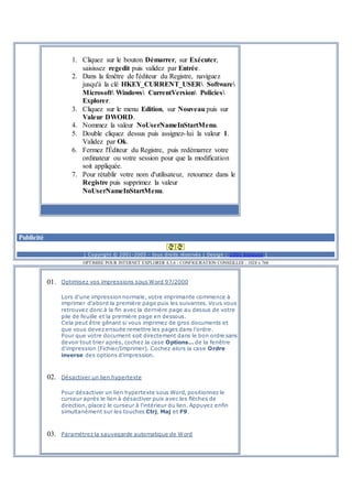 1. Cliquez sur le bouton Démarrer, sur Exécuter,
saisissez regedit puis validez par Entrée.
2. Dans la fenêtre de l'éditeur du Registre, naviguez
jusqu'à la clé HKEY_CURRENT_USER Software
Microsoft Windows CurrentVersion Policies
Explorer.
3. Cliquez sur le menu Edition, sur Nouveau puis sur
Valeur DWORD.
4. Nommez la valeur NoUserNameInStartMenu.
5. Double cliquez dessus puis assignez-lui la valeur 1.
Validez par Ok.
6. Fermez l'Éditeur du Registre, puis redémarrez votre
ordinateur ou votre session pour que la modification
soit appliquée.
7. Pour rétablir votre nom d'utilisateur, retournez dans le
Registre puis supprimez la valeur
NoUserNameInStartMenu.
Publicité
[ Copyright © 2001-2005 - tous droits réservés | Design : 1001 blagues ]
OPTIMISE POUR INTERNET EXPLORER 4,5,6 - CONFIGURATION CONSEILLEE : 1024 x 768
01. Optimisez vos impressions sous Word 97/2000
Lors d'une impression normale, votre imprimante commence à
imprimer d'abord la première page puis les suivantes. Vous vous
retrouvez donc à la fin avec la dernière page au dessus de votre
pile de feuille et la première page en dessous.
Cela peut être gênant si vous imprimez de gros documents et
que vous devez ensuite remettre les pages dans l'ordre.
Pour que votre document soit directement dans le bon ordre sans
devoir tout trier après, cochez la case Options… de la fenêtre
d'impression (Fichier/Imprimer). Cochez alors la case Ordre
inverse des options d'impression.
02. Désactiver un lien hypertexte
Pour désactiver un lien hypertexte sous Word, positionnez le
curseur après le lien à désactiver puis avec les flèches de
direction, placez le curseur à l'intérieur du lien. Appuyez enfin
simultanément sur les touches Ctrj, Maj et F9.
03. Paramétrez la sauvegarde automatique de Word
 