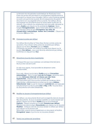 La fonction de récupération automatique de Word peut vous
éviter de perdre des données en sauvegardant régulièrement le
document sur lequel vous travaillez. Ainsi si votre système plante
ou subit une panne de courant, Word essayera de récupérer le
document non sauvegardé la fois suivante. Par défaut, Word
sauvegarde vos documents pour la restauration toutes les 10
minutes. Pour réduire (ou augmenter) cet intervalle, déroulez le
menu Outils puis cliquez sur la commande Options. Dans
l'onglet Enregistrement, tapez l'intervalle désiré (entre 1 et
120 minutes) dans la case Enregistrer les infos de
récupération automatique toutes les X minutes. Cliquez sur
le bouton OK pour finir.
04. Changez la police par défaut
Par défaut Word utilise le Times New Roman comme polce de
caractère. Pour choisir cette police de caractère par défaut,
cliquez sur le menu Format puis sur Police.
Choisissez une police, son style et sa taille puis cliquez sur le
bouton Par défaut… pour que Word la sélectionne par défaut.
Confirmez en cliquant sur Oui.
05. Désactivez tous les liens hypertextes
A chaque fois que vous saisissez une adresse Internet dans
Word, le lien devient actif.
Si cela vous agace, il est possible de désactiver cette
fonctionnalité.
Pour cela, cliquez sur le menu Outils puis sur Correction
Automatique. Dans l'onglet Lors de la frappe, décochez alors
la case Adresses Internet et réseau par des liens
hypertextes. Cliquez enfin sur le bouton OK.
Si le document que vous ouvrez contient de nombreux liens
hypertextes, sélectionnez le en entier par le menu Edition,
Sélectionner tout ou par le raccourci contrôle+A puis appuyez
simultanément sur les touches Ctrl + Maj + F9. Tous les liens
du documents sont alors désactivés.
06. Modifier le dossier d'enregistrement par défaut
Par défaut, vos documents Word sont enregistrés dans le dossier
Mes documents. Si vous souhaitez spécifier un autre dossier par
défaut, cliquez sur le menu Outils puis sur la commande
Options. Cliquez ensuite sur l'onglet Dossiers par défaut.
Sélectionnez alors la ligne Documents puis cliquez sur le bouton
Modifier. Indiquez alors le nouveau dossier à utiliser par défaut
puis cliquez sur le bouton OK.
Désormais, quand vous enregistrerez un document, la fenêtre
Enregistrer sous s'ouvrira sur ce nouveau dossier.
07. Testez vos polices de caractères
 