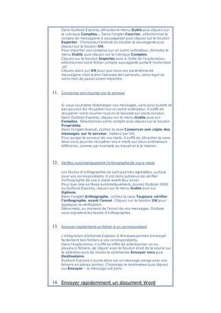 Dans Outlook Express, déroulez le menu Outils puis cliquez sur
la rubrique Comptes… Dans l’onglet Courrier, sélectionnez le
compte de messagerie à sauvegarder puis cliquez sur le bouton
Exporter. Choisissez l’endroit où stocker la sauvegarde puis
cliquez sur le bouton OK.
Pour importer vos comptes sur un autre ordinateur, déroulez le
menu Outils puis cliquez sur la rubrique Comptes
Cliquez sur le bouton Importer puis à l’aide de l’explorateur,
sélectionnez votre fichier compte sauvegardé portant l’extension
.iaf.
Cliquez alors sur OK pour que tous vos paramètres de
messagerie c’est à dire l’adresse des serveurs, votre login et
votre mot de passe soient importés.
11. Conserver son courrier sur le serveur
Si vous souhaitez télécharger vos messages, sans pour autant ne
pas pouvoir les récupérer sur un autre ordinateur, il suffit de
récupérer votre courrier tout en le laissant sur votre serveur.
Dans Outlook Express, cliquez sur le menu Outils puis sur
Comptes. Sélectionnez votre compte puis cliquez sur le bouton
Propriétés.
Dans l'onglet Avancé, cochez la case Conserver une copie des
messages sur le serveur. Validez par OK.
Pour purger le serveur de vos mails, il suffit de décocher la case.
Ainsi vous pourrez récupérer vos e-mails sur deux ordinateurs
différents, comme par exemple au travail et à la maison.
12. Vérifiez automatiquement l'orthographe de vos e-mails
Les fautes d'orthographes ne sont pas très agréables, surtout
pour vos correspondants. Il est donc judicieux de vérifier
l'orthographe de vos e-mails avant leur envoi.
Pour que cela se fasse automatiquement, ouvrez Outlook 2000
ou Outlook Express, cliquez sur le menu Outils puis sur
Options.
Dans l'onglet Orthographe, cochez la case Toujours vérifier
l'orthographe avant l'envoi. Cliquez sur le bouton OK pour
appliquer la vérification.
Désormais, au moment de l'envoi de vos messages, Outlook
vous signalera les fautes d'orthographes.
13. Envoyer rapidement un fichier à un correspondant
L'intégration d'Internet Explorer à Windows permet d'envoyer
facilement des fichiers à vos correspondants.
Dans l'explorateur, il suffit en effet de sélectionner un ou
plusieurs fichiers, de cliquer avec le bouton droit de la souris sur
la sélection puis de choisir la commande Envoyer vers puis
Destinataire.
Outlook Express s'ouvre alors sur un message vierge avec vos
fichiers en pièces jointes. Choisissez le destinateur puis cliquez
sur Envoyer : le message est parti.
14. Envoyer rapidemment un document Word
 