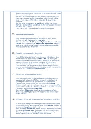 Il est toujours difficile de choisir une police de caractère à utiliser
dans ces documents.
On utilise généralement toujours la même parmi les centaines
d’autres. Pour essayer des polices il est utile d’avoir la même
ligne à l’écran avec différentes polices afin de pouvoir les
comparer.
Sur une ligne vierge tapez =rand() puis validez. La phrase
Servez à ce monsieur une bière et des kiwis apparaîtra alors
plusieurs fois à l’écran.
Vous n’avez alors plus qu’à essayer différentes polices.
08. Accentuez vos majuscules
Pour afficher des majuscules accentuée dans Word, il faut
configurer le vérificateur d’orthographe.
Cliquez sur le menu Outils puis sur Options. Cliquez sur l’onglet
Edition puis cochez la case Majuscules accentuées. Validez.
A partir de maintenant Word accentuera automatiquement les
majuscules en début de phrase.
09. Travailler sur deux parties d'un texte
Pour afficher deux parties d'un texte sur un même écran dans
Word, utilisez le raccourci clavier Ctrl + Alt + S. Une ligne
coupant en deux votre écran apparaît. Déplacez-la pour régler
les dimension des deux parties. Vous pouvez maintenant
travailler sur deux partie de votre texte en même temps.
Pour annuler le fractionnement, faites glisser la ligne tout en
haut ou tout en bas de l'écran ou bien allez dans le menu Fenêtre
et cliquez sur Annuler le fractionnement.
10. Justifiez vos paragraphes par défaut
Pour que l'alignement par défaut des paragraphes que vous
tapez dans Word soit justifié (par défaut, ils sont alignés à
gauche) il faut modifier les paramètres du style Normal.
Cliquez sur le menu Format puis sur la commande Style.
Sélectionnez le style Normal puis cliquez sur le bouton Modifier.
En cliquant sur le bouton Format, une liste déroutante apparaît.
Choisissez la commande Paragraphe.
Dans la liste Alignement des Propriétés des paragraphes,
choisissez Justifié pour que tout vos paragraphes soient par
défaut justifiés.
11. Remplacer un mot par un autre dans la totalité d'un document
Si vous voulez remplacer un mot par un autre dans l'intégralité
de votre document Word, cliquez sur le menu Edition puis sur la
commande Remplacer (Ctrl + H).
Dans le champ Rechercher, tapez le mot à rechercher puis dans
le champ Remplacer par, indiquez le mot de remplacement.
Cliquez enfin sur le bouton Remplacer tout pour que la
manipulation s'effectue dans tout votre document.
 