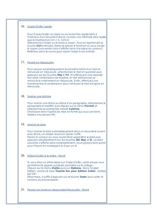 16. Copier/Coller rapide
Pour Copier/Coller un objet ou du texte très rapidement à
l'intérieur d'un document Word, il existe une méthode plus rapide
que le traditionnel Ctrl + C, Ctrl+V.
Sélectionnez l'objet ou le texte à copier. Tout en maintenant la
touche Ctrl enfoncée, faites-le glisser à l'endroit où vous voulez
le copier (une petite croix s'affiche alors à la place du curseur).
Relâchez alors la souris pour copier l'objet à cet endroit.
17. Passer en majuscules
Pour passer automatiquement la première lettre d'un mot en
minuscule en majuscule, sélectionnez le mot en question puis
appuyez sur les touches Maj + F3. En effectuant une seconde
fois cette combinaison de touches, le mot sélectionné se
retrouvera entièrement en majuscule. Enfin, effectuez une
troisième fois la combinaison pour retrouver le mot d'origine en
minuscule.
18. Insérer une lettrine
Pour insérer une lettre au début d'un paragraphe, sélectionnez le
paragraphe à modifier puis cliquez sur le menu Format et
sélectionnez la commande intitulé Lettrine.
Choisissez alors l'option de mise en forme qui vous convient.
Validez ensuite par OK.
19. Insérez la date
Pour insérer la date automatiquement dans un document ouvert
avec Word, un simple raccourci clavier suffit.
Placez le curseur où vous voulez faire apparaître la date puis
appuyez simultanément sur les touches Alt, Maj et D. La date
courante s'affiche alors instantanément. Vous pouvez faire pareil
pour l'heure en remplaçant le D par un H.
20. Edition/Coller à la volée - Word
Si vous êtes un aficionados sur Copier/Coller, cette astuce vous
permettra de gagner quelques secondes sur le collage.
Cliquez sur le menu Outils puis sur Options. Dans l'onglet
Edition, cochez la case Touche Ins pour Edition Coller. Validez
par OK.
Désormais, il suffit d'appuyer sur la touche Inser pour coller le
contenu du presse papier.
21. Passer son texte en majuscules/minuscules - Word
 