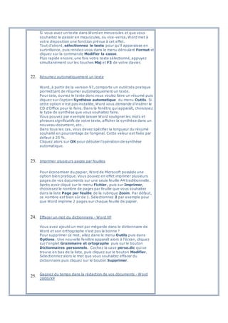 Si vous avez un texte dans Word en minuscules et que vous
souhaitez le passer en majuscules, ou vice-versa, Word met à
votre disposition une fonction prévue à cet effet.
Tout d'abord, sélectionnez le texte pour qu'il apparaisse en
surbrillance, puis rendez-vous dans le menu déroulant Format et
cliquez sur la commande Modifier la casse.
Plus rapide encore, une fois votre texte sélectionné, appuyez
simultanément sur les touches Maj et F3 de votre clavier.
22. Résumez automatiquement un texte
Word, à partir de la version 97, comporte un outil très pratique
permettant de résumer automatiquement un texte.
Pour cela, ouvrez le texte donc vous voulez faire un résumé puis
cliquez sur l'option Synthèse automatique du menu Outils. Si
cette option n'est pas installée, Word vous demande d'insérer le
CD d'Office pour le faire. Dans la fenêtre qui apparaît, choisissez
le type de synthèse que vous souhaitez faire.
Vous pouvez par exemple laisser Word souligner les mots et
phrases significatifs de votre texte, afficher la synthèse dans un
nouveau document, etc…
Dans tous les cas, vous devez spécifier la longueur du résumé
souhaité en pourcentage de l'original. Cette valeur est fixée par
défaut à 25 %.
Cliquez alors sur OK pour débuter l'opération de synthèse
automatique.
23. Imprimer plusieurs pages par feuilles
Pour économiser du papier, Word de Microsoft possède une
option bien pratique. Vous pouvez en effet imprimer plusieurs
pages de vos documents sur une seule feuille A4 traditionnelle.
Après avoir cliqué sur le menu Fichier, puis sur Imprimer,
choisissez le nombre de pages par feuille que vous souhaitez
dans la liste Page par feuille de la rubrique Zoom. Par défaut,
ce nombre est bien sûr de 1. Sélectionnez 2 par exemple pour
que Word imprime 2 pages sur chaque feuille de papier.
24. Effacer un mot du dictionnaire - Word XP
Vous avez ajouté un mot par mégarde dans le dictionnaire de
Word et son orthographe n'est pas la bonne ?
Pour supprimer ce mot, allez dans le menu Outils puis dans
Options. Une nouvelle fenêtre apparaît alors à l'écran, cliquez
sur l'onglet Grammaire et ortographe puis sur le bouton
Dictionnaires personnels. Cochez la case perso.dic qui se
trouve en bas de la liste, puis cliquez sur le bouton Modifier.
Sélectionnez alors le mot que vous souhaitez effacer du
dictionnaire puis cliquez sur le bouton Supprimer.
25. Gagnez du temps dans la rédaction de vos documents - Word
2000/XP
 