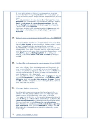 Si vous saisissez souvent les mêmes expressions dans vos
documents, Word vous permet de définir des abréviations qui
seront automatiquement remplacées par les expressions de votre
choix.
Pour cela, saisissez votre expression dans Word, par exemple
Microsoft puis sélectionnez cette expression, déroulez le menu
Outils puis Options de correction automatique. Dans le
champ Remplacer, saisissez l'abréviation, par exemple mic .
Cliquez sur le bouton Ajouter.
Désormais, lorsque vous saisirez l'abréviation mic dans Word,
celle-ci sera automatiquement remplacée par l'expression
Microsoft.
26. Collez du texte sans conserver la mise en forme - Word 2000/XP
Si vous souhaitez recopier une partie du texte d'une page Web
via un Copier/Coller, Word conserve la mise en page d'origine,
ce qui n'est pas forcément la mise en forme optimale.
Word 2000/XP permet de coller ce texte sans conserver la mise
en page de la page Web. Pour cela, lorsque vous avez copié le
texte d'origine dans la page Web, ouvrez Word puis cliquez sur le
menu Edition puis sur Collage spécial. Dans la nouvelle
fenêtre, sélectionnez Texte sans mise en forme puis cliquez
sur OK.
27. Pas d'en-tête ou de pied pour la première page - Word 2000/XP
Vous avez ajouté à votre document un en-tête ou un pied de
page personnalisé avec par exemple le numéro de la page, le
nom du document, un logo et la date. Or vous ne souhaitez pas
forcément que l'en-tête et le pied de page apparaissent sur la
page de garde de votre document.
Pour cela, déroulez le menu Fichier, Mise en page puis cliquez
sur l'onglet Disposition. Cochez alors la case Première page
différente de la rubrique En-têtes et pieds de page. Validez
par OK. L'en-tête et le pied de page ont disparu de la première
page, mais pas des autres.
28. Désactiver les liens hypertextes
Word transforme automatiquement les liens hypertextes en
adresses Internet. Ceci peut être assez gênant puisqu'un clic
malencontreux dessus les ouvre dans votre navigateur.
Pour supprimer cette mise en forme automatique, cliquez sur le
menu Outils puis sur Correction Automatique ou Option de
correction automatique (cela dépend des versions de Word).
Cliquez ensuite sur l'onglet Mise en forme automatique.
Décochez alors la case Adresses Internet et réseau par des
liens hypertexte de la rubrique Remplacer. Validez par OK.
Désormais, les adresses Internet seront représentées par du
texte simple.
29. Centrer verticalement du texte
 