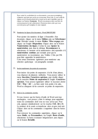 Pour varier le vocabulaire de vos documents, vous pouvezremplacer
n'importe quel mot par un de ses synonymes.Pour cela, il vous suffit de
cliquer avec le bouton droit de la souris sur le mot à modifier puis de
cliquer sur l'option Synonyme. Word vous propose alors une liste de
synonyme pour le mot sélectionné. Choisissez alors celui qui vous
convient pour qu'il remplace le mot original.
34. Numéroter les lignes d'un document - Word 2000/XP/2003
Pour ajouter des numéros de ligne à l'ensemble d'un
document, cliquez sur le menu Edition puis sur Sélectionner
tout. Déroulez ensuite le menu Fichier, Mise enpage puis
cliquez sur l'onglet Disposition. Cliquez alors sur le bouton
Numérotation des lignes. Cochez la case Ajouter la
numérotation puis dans la rubrique Recommencer à,
sélectionnez le moment où la numérotation doit reprendre à 0,
numérotation continue par exemple pour que la
numérotation ne recommence pas. Validez 2 fois par OK
pour faire apparaître la numérotation.
Cette astuce fonctionne également pour numéroter une
sélection quelconque : un paragraphe exemple.
35. Insérer rapidement des points de suspension
Pour insérer des points de suspension à la fin d'une phrase,
vous disposez de plusieurs méthodes. Vous pouvez utiliser le
menu Insertion, Caractères spéciaux, puis double cliquer
sur le caractère Points de suspension de l'onglet Caractères
spéciaux. Vous pouvez également utiliser le raccourci clavier
Ctrl + Maj + Alt + . ou bien saisir trois points à la suite,
Word se chargeant de les convertir en points de suspension.
36. Enlever les commandes inutiles
Si vous trouvez que les barres d'outils de Word sont trop
surchargées, vous pouvez y faire le ménage pour supprimer
toutes les commandes dont vous ne vous servez pas. Pour
cela, appuyez simultanément sur les touches Ctrl, Alt et E.
Le pointeur de la souris se transforme alors en gros trait noir.
Cliquez alors sur les commandes à supprimer dans les barres
d'outils.
Pour retrouver les commandes supprimées, cliquez sur le
menu Outils, sur Personnaliser, sur l'onglet Barre d'outils,
sélectionnez la barre à restaurer intégralement puis cliquez
sur le bouton Rétablir.
 