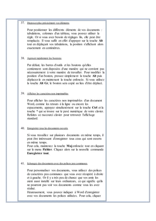 37. Disposez plus précisément vos éléments
Pour positionner les différents éléments de vos documents :
tabulations, colonnes d'un tableau, vous pouvez utiliser la
règle. Or si vous avez besoin de réglages fin, elle peut être
remplacée. Il vous suffit en effet d'appuyer sur la touche Alt
tout en déplaçant vos tabulations, la position s'affichant alors
exactement en centimètres.
38. Agencer rapidement les boutons
Par défaut, les barres d'outils et les boutons qu'elles
contiennent sont disposées d'une manière qui ne convient pas
nécessairement à votre manière de travailler. Pour modifier la
position d'un bouton, pressez simplement la touche Alt puis
déplacez-le en maintenant la touche enfoncée. Si vous utilisez
la touche Alt Gr, le bouton sera copié au lieu d'être déplacé.
39. Afficher les caractères non imprimables
Pour afficher les caractères non imprimables d'un document
Word, comme les retours à la ligne ou encore les
espacements, appuyez simultanément sur la touche Ctrl et la
touche * qui se trouve sur le pavé numérique de votre clavier.
Refaites ce raccourci clavier pour retrouver l'affichage
standard.
40. Enregistrer tous les documents ouverts
Si vous travaillez sur plusieurs documents en même temps, il
peut être intéressant d'enregistrer tous ceux qui sont ouverts
en même temps.
Pour cela, maintenez la touche Maj enfoncée tout en cliquant
sur le menu Fichier. Cliquez alors sur la nouvelle commande
Enregistrer tout.
41. Echangez des documents avec des polices peu communes
Pour personnaliser vos documents, vous utilisez des polices
de caractères peu communes que vous avez récupéré à droite
et à gauche. Or il y a très peu de chance que vos amis les
aient aussi installé sur leurs ordinateurs, ce qui signifie qu'ils
ne pourront pas voir vos documents comme vous les avez
réalisé.
Heureusement, vous pouvez indiquer à Word d'enregistrer
avec vos documents les polices utilisées. Pour cela, cliquez
 