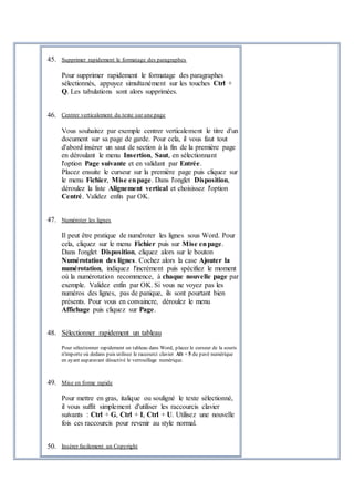 45. Supprimer rapidement le formatage des paragraphes
Pour supprimer rapidement le formatage des paragraphes
sélectionnés, appuyez simultanément sur les touches Ctrl +
Q. Les tabulations sont alors supprimées.
46. Centrer verticalement du texte sur une page
Vous souhaitez par exemple centrer verticalement le titre d'un
document sur sa page de garde. Pour cela, il vous faut tout
d'abord insérer un saut de section à la fin de la première page
en déroulant le menu Insertion, Saut, en sélectionnant
l'option Page suivante et en validant par Entrée.
Placez ensuite le curseur sur la première page puis cliquez sur
le menu Fichier, Mise enpage. Dans l'onglet Disposition,
déroulez la liste Alignement vertical et choisissez l'option
Centré. Validez enfin par OK.
47. Numéroter les lignes
Il peut être pratique de numéroter les lignes sous Word. Pour
cela, cliquez sur le menu Fichier puis sur Mise enpage.
Dans l'onglet Disposition, cliquez alors sur le bouton
Numérotation des lignes. Cochez alors la case Ajouter la
numérotation, indiquez l'incrément puis spécifiez le moment
où la numérotation recommence, à chaque nouvelle page par
exemple. Validez enfin par OK. Si vous ne voyez pas les
numéros des lignes, pas de panique, ils sont pourtant bien
présents. Pour vous en convaincre, déroulez le menu
Affichage puis cliquez sur Page.
48. Sélectionner rapidement un tableau
Pour sélectionner rapidement un tableau dans Word, placez le curseur de la souris
n'importe où dedans puis utilisez le raccourci clavier Alt + 5 du pavé numérique
en ayant auparavant désactivé le verrouillage numérique.
49. Mise en forme rapide
Pour mettre en gras, italique ou souligné le texte sélectionné,
il vous suffit simplement d'utiliser les raccourcis clavier
suivants : Ctrl + G, Ctrl + I, Ctrl + U. Utilisez une nouvelle
fois ces raccourcis pour revenir au style normal.
50. Insérer facilement un Copyright
 