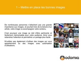 1 – Mettre en place les bonnes images




De nombreuses personnes n’attachent pas une grande
importance aux images, et pourtant lors de la lecture d’un
article, votre image va accompagner votre contenu.

C’est pourquoi une image se doit d’être pertinente et
facilement mémorisable pour votre audience. Ainsi vous
retiendrez l’attention et permettrez un partage plus facile.

N’oubliez pas également d’utiliser des images qui vous
appartiennent ou des images avec autorisation
d’utilisations.
                                                               Photo : Beer30
 
