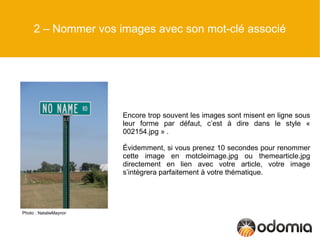 2 – Nommer vos images avec son mot-clé associé




                        Encore trop souvent les images sont misent en ligne sous
                        leur forme par défaut, c’est à dire dans le style «
                        002154.jpg » .

                        Évidemment, si vous prenez 10 secondes pour renommer
                        cette image en motcleimage.jpg ou themearticle.jpg
                        directement en lien avec votre article, votre image
                        s’intègrera parfaitement à votre thématique.




Photo : NatalieMaynor
 