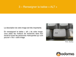 3 – Renseigner la balise « ALT »




La description de votre image est très importante.

En renseignant la balise « alt » de votre image,
vous aidez les moteurs de recherche dans leur
travail et aussi les personnes malvoyantes qui vont
pouvoir « lire » votre image.

                                                      Photo : Zbowling
 