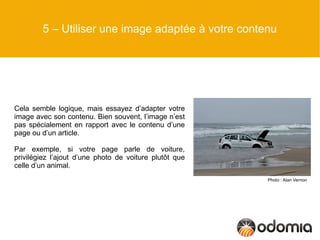 5 – Utiliser une image adaptée à votre contenu




Cela semble logique, mais essayez d’adapter votre
image avec son contenu. Bien souvent, l’image n’est
pas spécialement en rapport avec le contenu d’une
page ou d’un article.

Par exemple, si votre page parle de voiture,
privilégiez l’ajout d’une photo de voiture plutôt que
celle d’un animal.
                                                        Photo : Alan Vernon
 