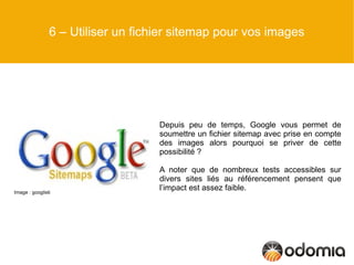 6 – Utiliser un fichier sitemap pour vos images




                                    Depuis peu de temps, Google vous permet de
                                    soumettre un fichier sitemap avec prise en compte
                                    des images alors pourquoi se priver de cette
                                    possibilité ?

                                    A noter que de nombreux tests accessibles sur
                                    divers sites liés au référencement pensent que
Image : googlisti
                                    l’impact est assez faible.
 
